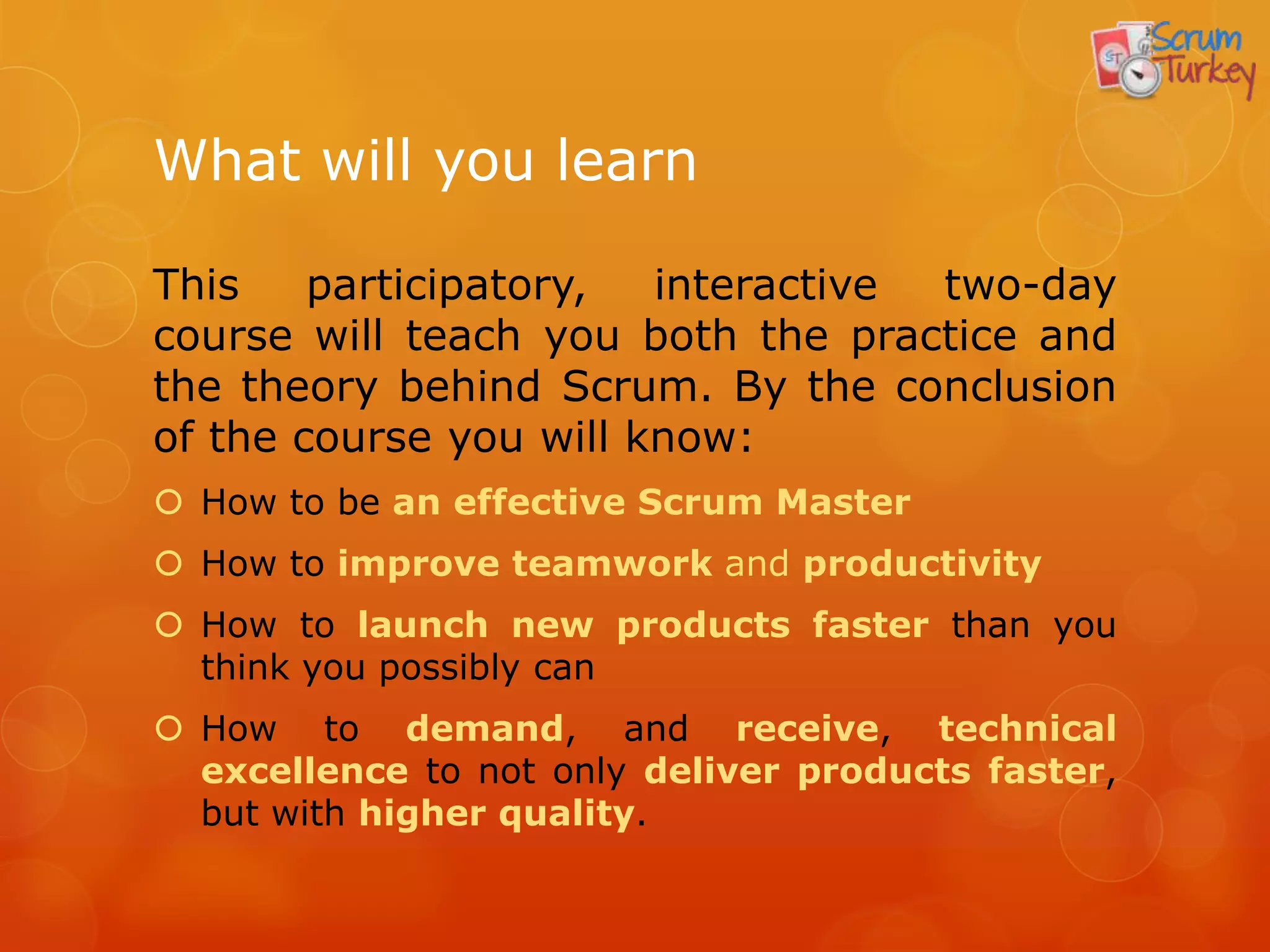 What will you learn

This    participatory,  interactive two-day
course will teach you both the practice and
the theory behind Scrum. By the conclusion
of the course you will know:
 How to be an effective Scrum Master
 How to improve teamwork and productivity
 How to launch new products faster than you
  think you possibly can
 How to demand, and receive, technical
  excellence to not only deliver products faster,
  but with higher quality.
 