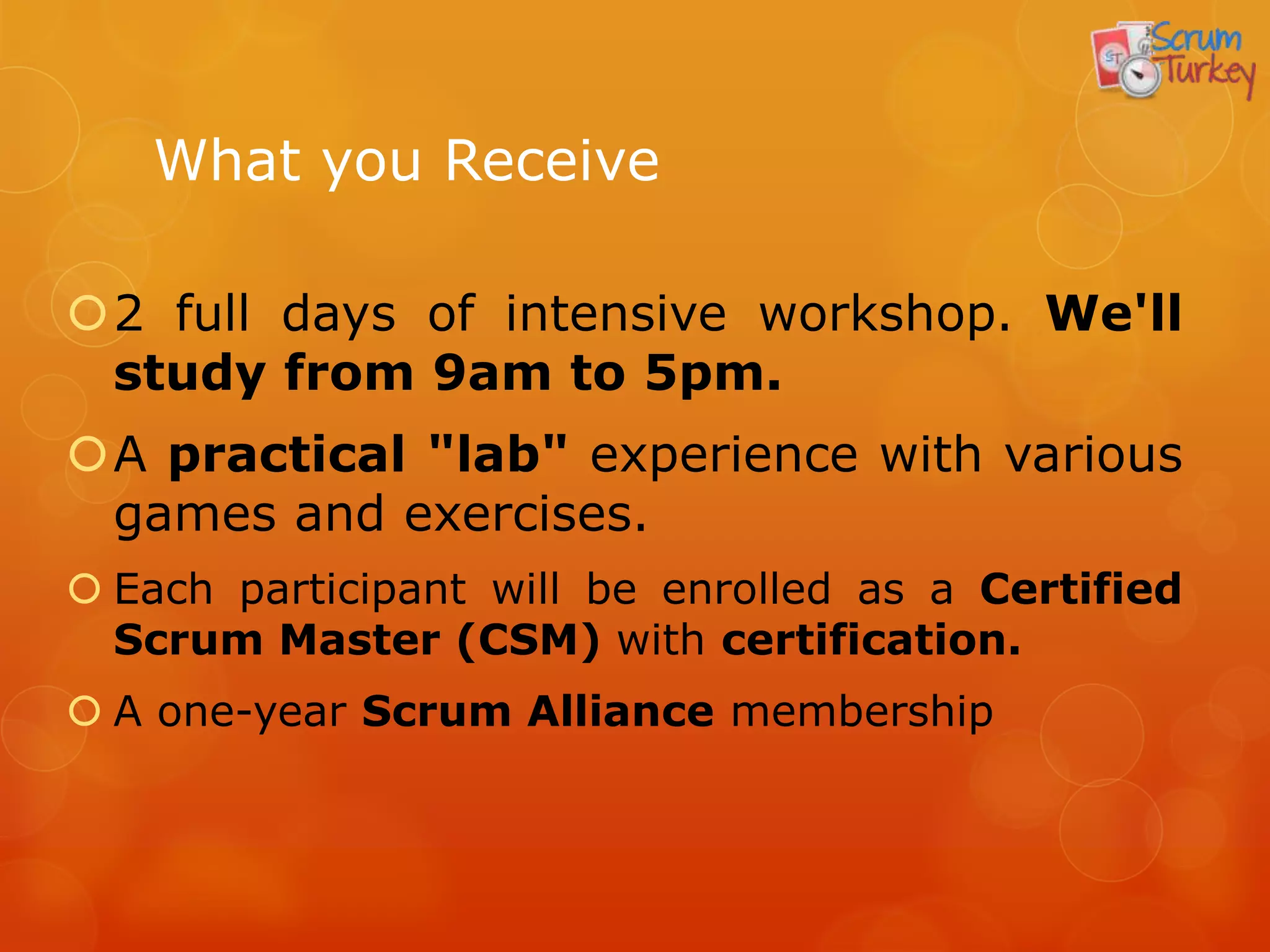 What you Receive

2 full days of intensive workshop. We'll
 study from 9am to 5pm.
A practical "lab" experience with various
 games and exercises.
 Each participant will be enrolled as a Certified
  Scrum Master (CSM) with certification.
 A one-year Scrum Alliance membership
 