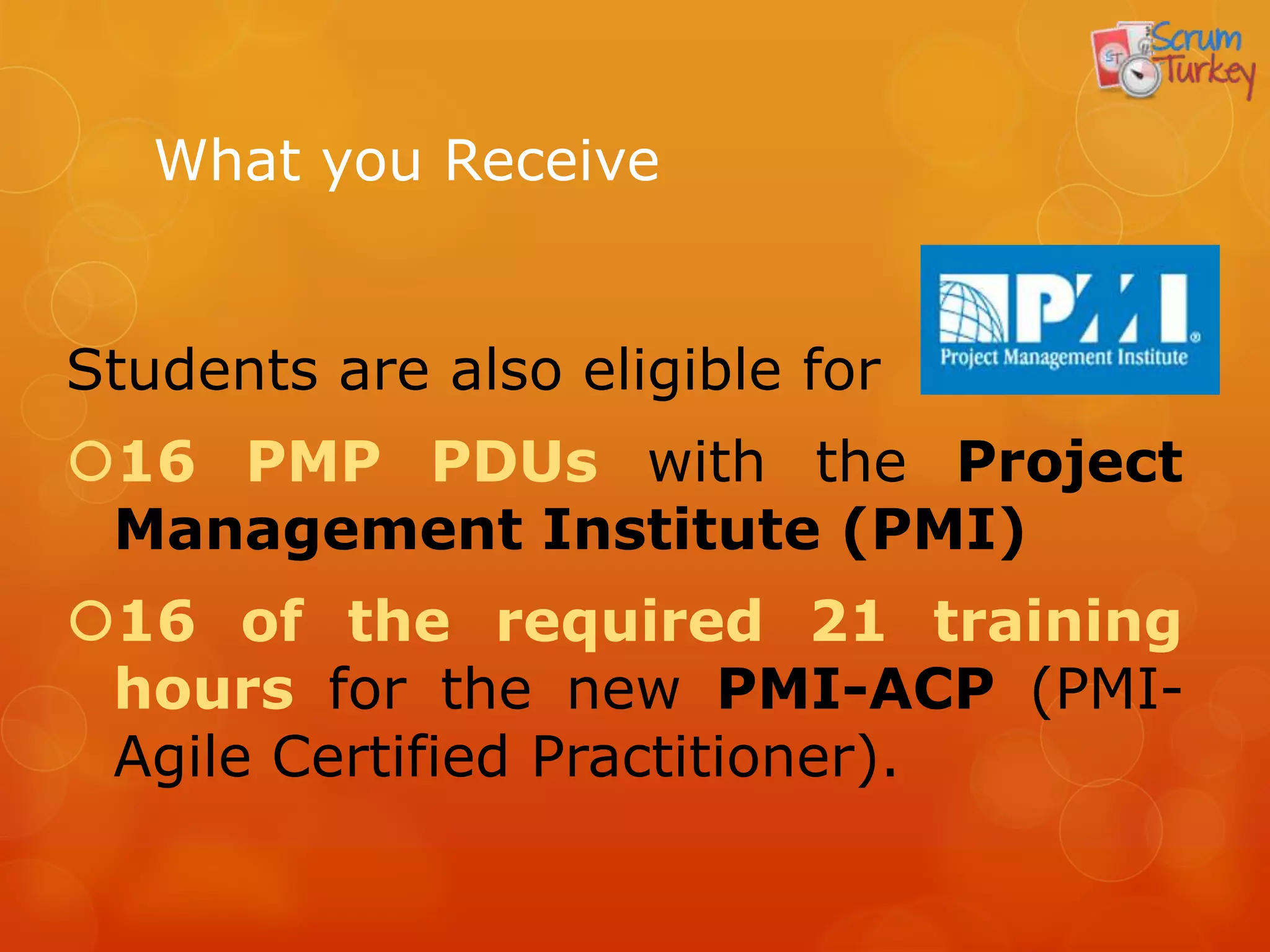 What you Receive


Students are also eligible for
16 PMP PDUs with the Project
 Management Institute (PMI)
16 of the required 21 training
 hours for the new PMI-ACP (PMI-
 Agile Certified Practitioner).
 