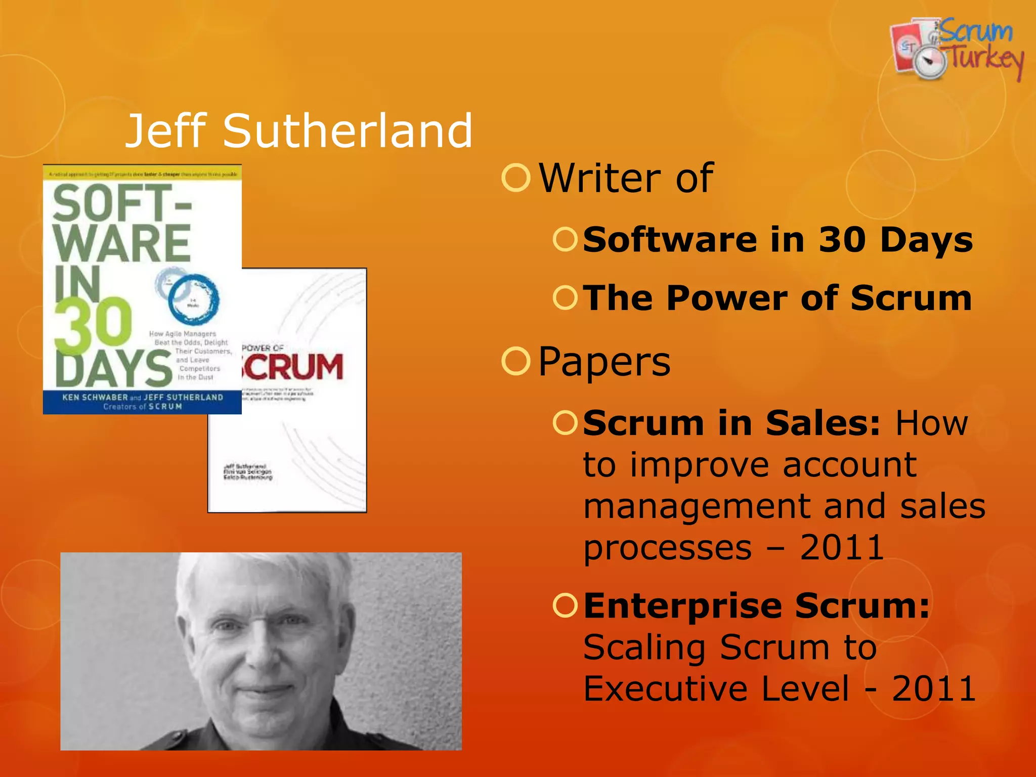 Jeff Sutherland
                  Writer of
                    Software in 30 Days
                    The Power of Scrum
                  Papers
                    Scrum in Sales: How
                     to improve account
                     management and sales
                     processes – 2011
                    Enterprise Scrum:
                     Scaling Scrum to
                     Executive Level - 2011
 