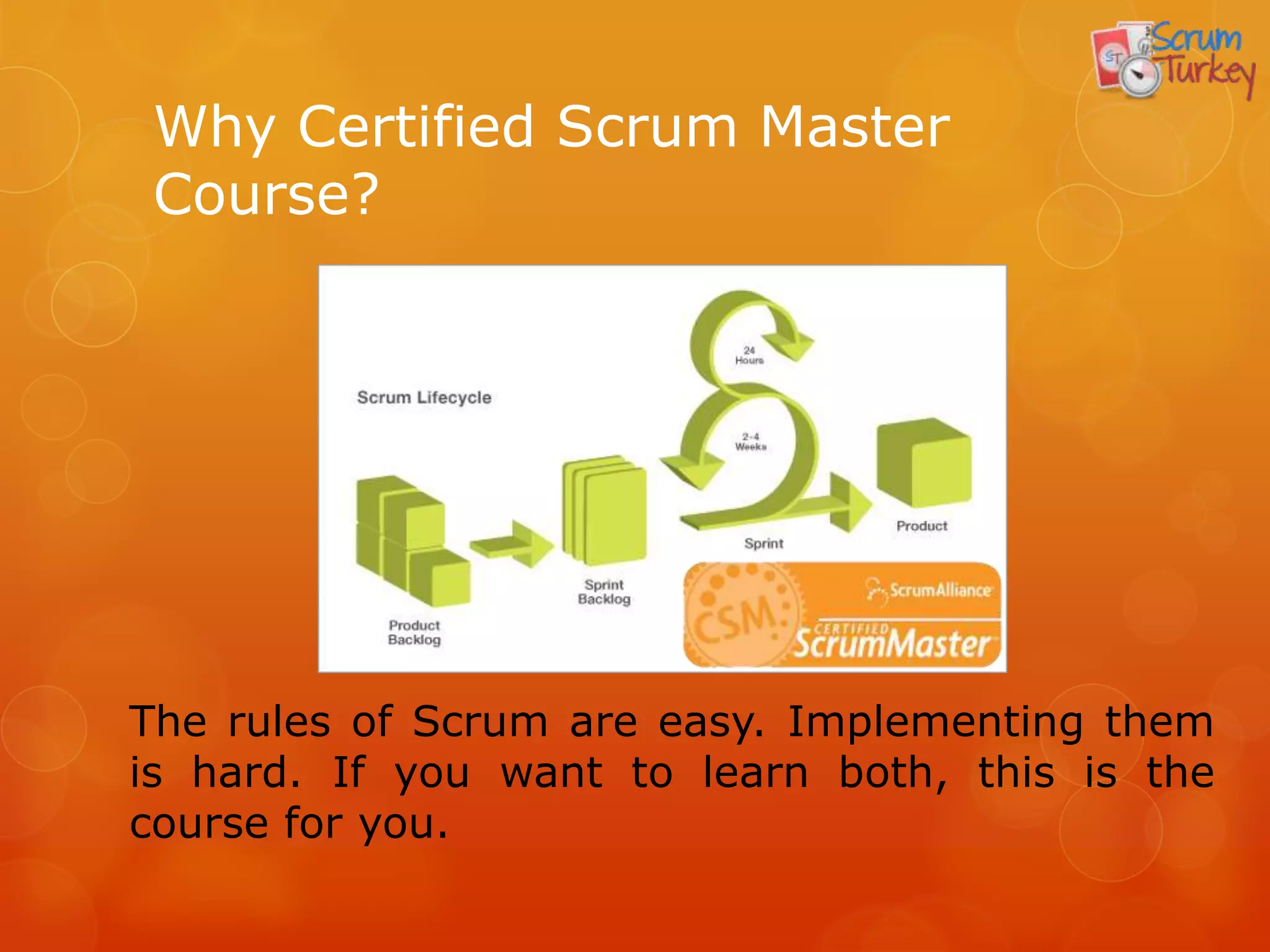 Why Certified Scrum Master
 Course?




The rules of Scrum are easy. Implementing them
is hard. If you want to learn both, this is the
course for you.
 