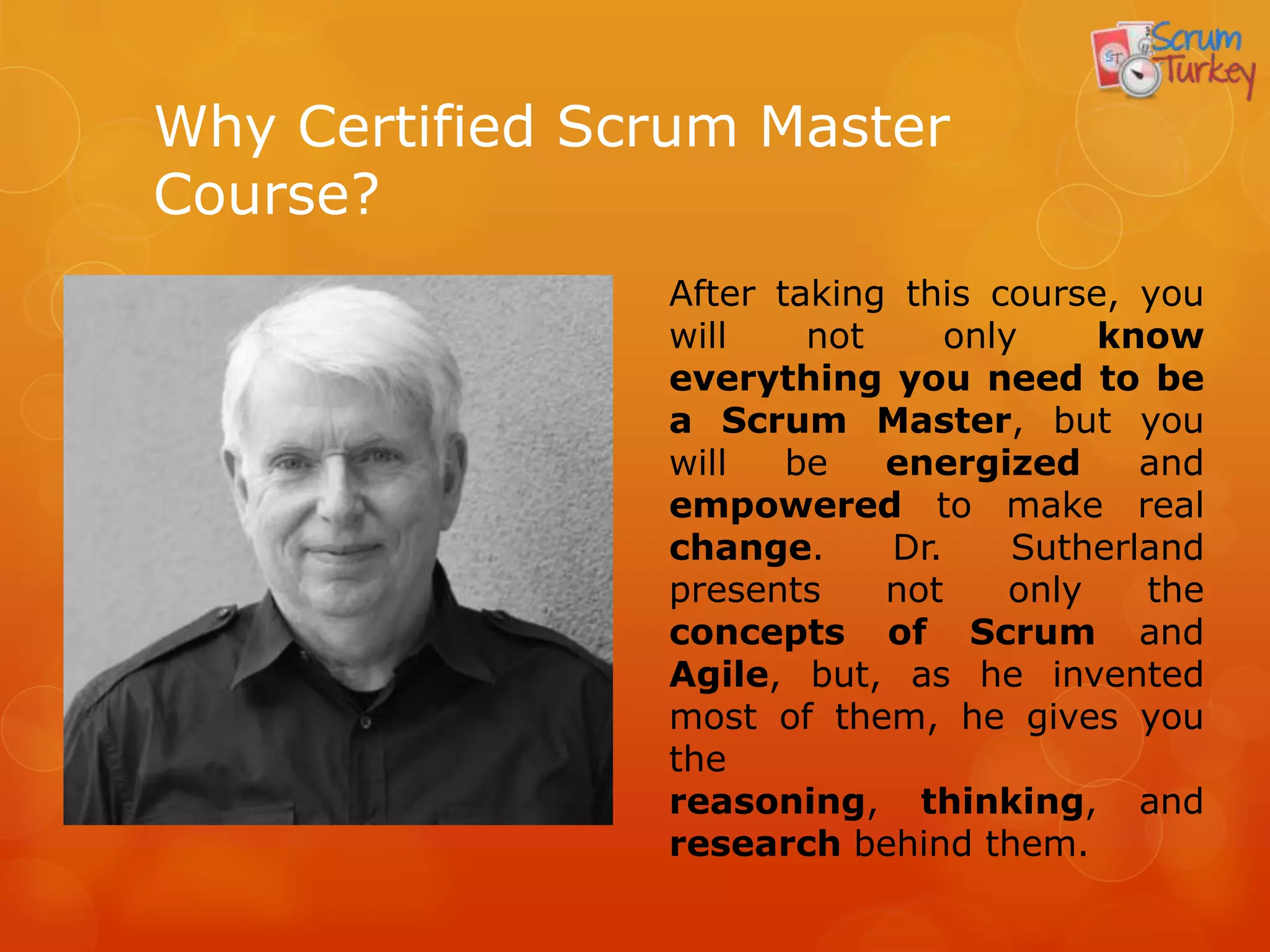 Why Certified Scrum Master
Course?
                After taking this course, you
                will    not     only     know
                everything you need to be
                a Scrum Master, but you
                will   be   energized      and
                empowered to make real
                change.     Dr.     Sutherland
                presents    not     only   the
                concepts of Scrum and
                Agile, but, as he invented
                most of them, he gives you
                the reasoning, thinking,
                and research behind them.
 