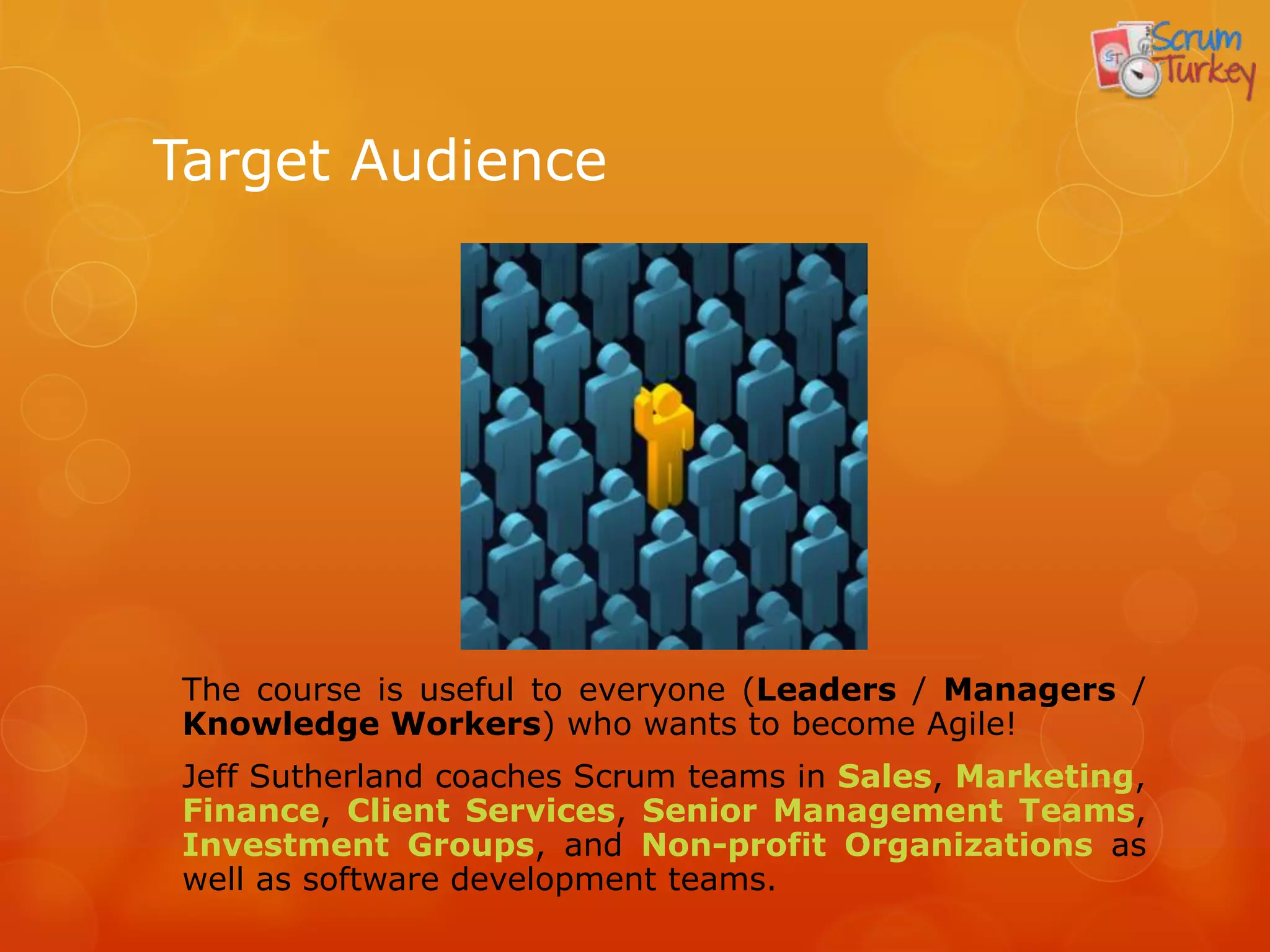 Target Audience




The course is useful to everyone (Leaders / Managers /
Knowledge Workers) who wants to become Agile!
Jeff Sutherland coaches Scrum teams in Sales, Marketing,
Finance, Client Services, Senior Management Teams,
Investment Groups, and Non-profit Organizations as
well as software development teams.
 
