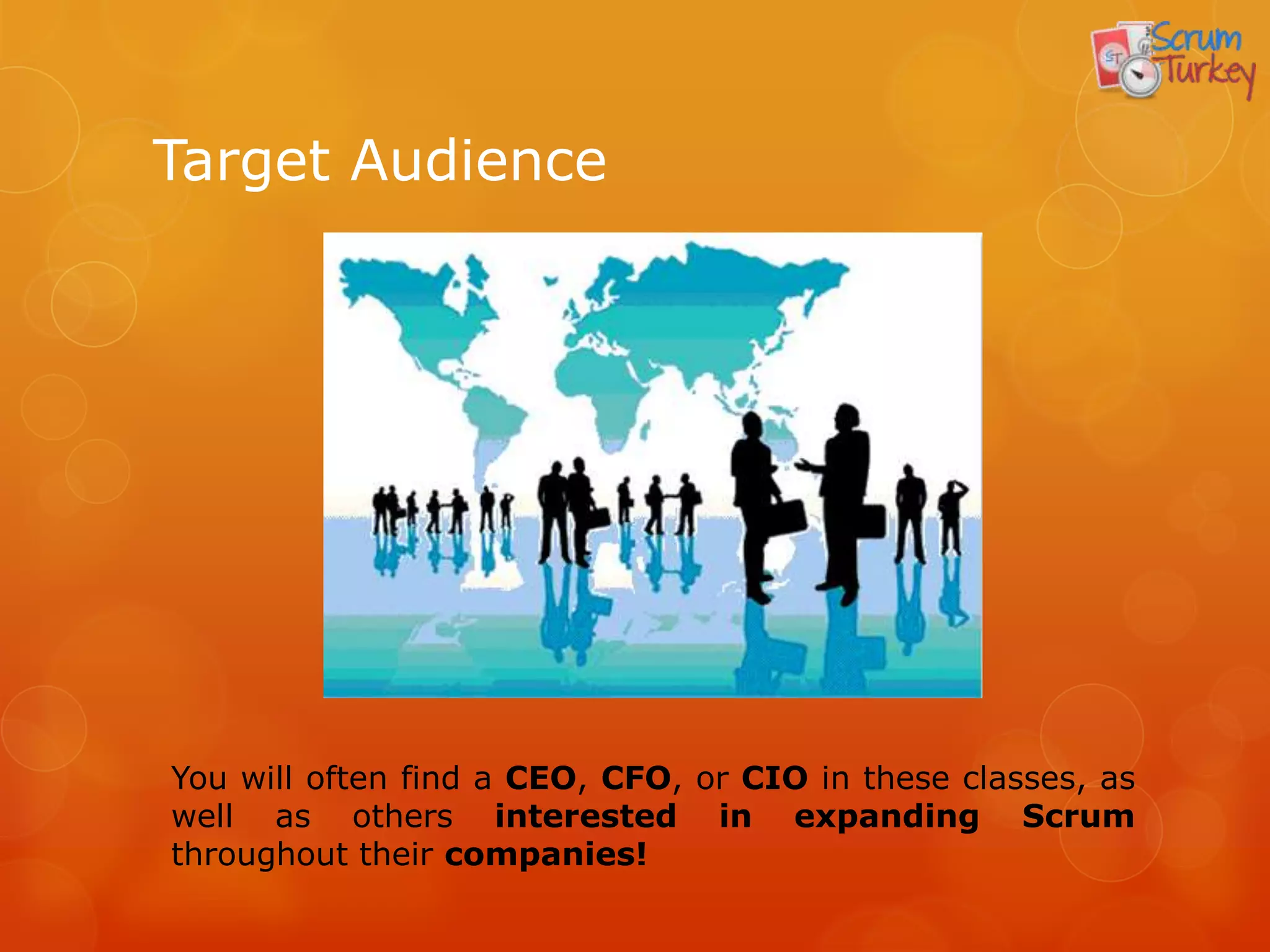 Target Audience




You will often find a CEO, CFO, or CIO in these classes, as
well as others interested in expanding Scrum
throughout their companies!
 