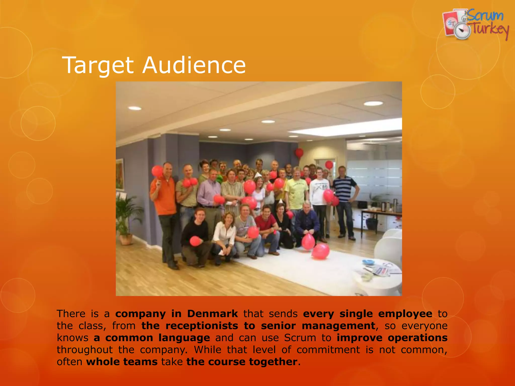 Target Audience




There is a company in Denmark that sends every single employee to
the class, from the receptionists to senior management, so everyone
knows a common language and can use Scrum to improve operations
throughout the company. While that level of commitment is not common,
often whole teams take the course together.
 