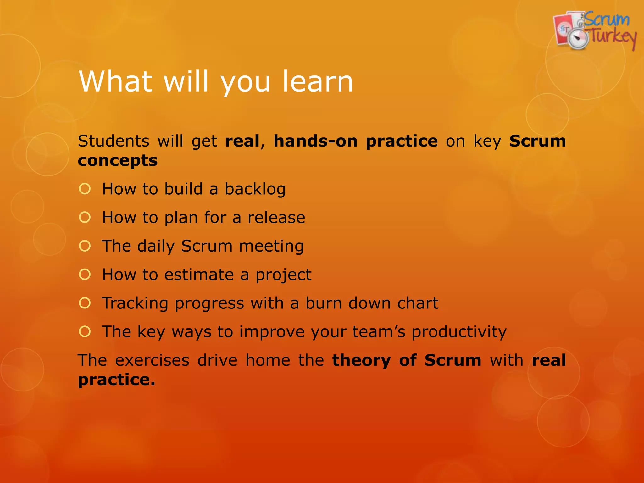 What will you learn
Students will get real, hands-on practice on key Scrum
concepts
 How to build a backlog
 How to plan for a release
 The daily Scrum meeting
 How to estimate a project
 Tracking progress with a burn down chart
 The key ways to improve your team’s productivity
The exercises drive home the theory of Scrum with real
practice.
 