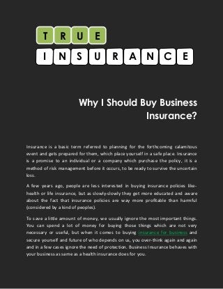 Why I Should Buy Business
Insurance?
Insurance is a basic term referred to planning for the forthcoming calamitous
event and gets prepared for them, which place yourself in a safe place. Insurance
is a promise to an individual or a company which purchase the policy, it is a
method of risk management before it occurs, to be ready to survive the uncertain
loss.
A few years ago, people are less interested in buying insurance policies like-
health or life insurance, but as slowly-slowly they get more educated and aware
about the fact that insurance policies are way more profitable than harmful
(considered by a kind of peoples).
To save a little amount of money, we usually ignore the most important things.
You can spend a lot of money for buying those things which are not very
necessary or useful, but when it comes to buying insurance for business and
secure yourself and future of who depends on us, you over-think again and again
and in a few cases ignore the need of protection. Business Insurance behaves with
your business as same as a health insurance does for you.
T R U
I SN U R NA C E
E
 