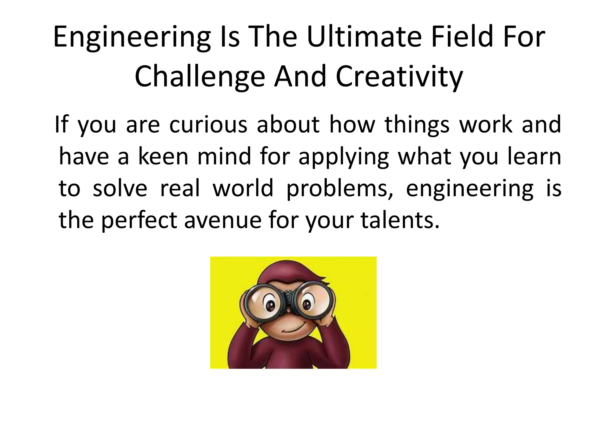 Engineering Is The Ultimate Field For
Challenge And Creativity
If you are curious about how things work and
have a keen mind for applying what you learn
to solve real world problems, engineering is
the perfect avenue for your talents.
 