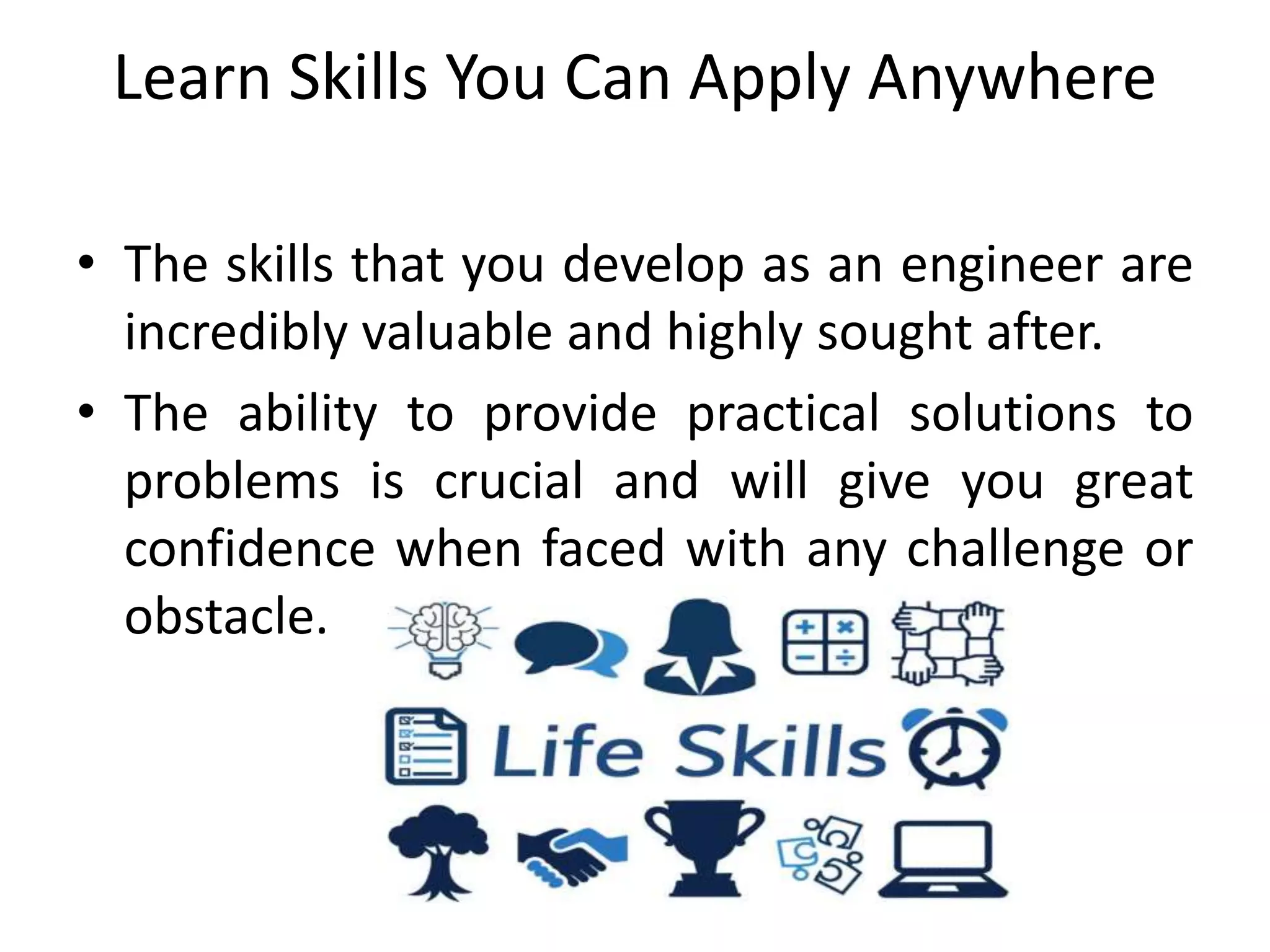 Learn Skills You Can Apply Anywhere
• The skills that you develop as an engineer are
incredibly valuable and highly sought after.
• The ability to provide practical solutions to
problems is crucial and will give you great
confidence when faced with any challenge or
obstacle.
 