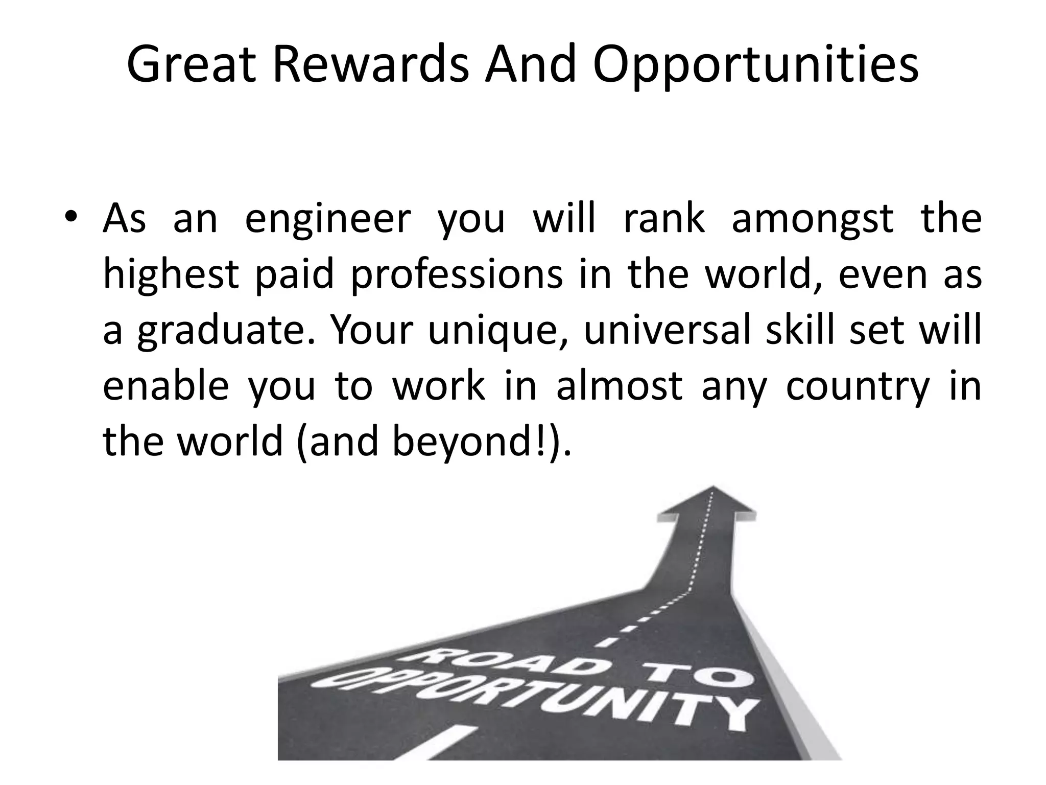 Great Rewards And Opportunities
• As an engineer you will rank amongst the
highest paid professions in the world, even as
a graduate. Your unique, universal skill set will
enable you to work in almost any country in
the world (and beyond!).
 