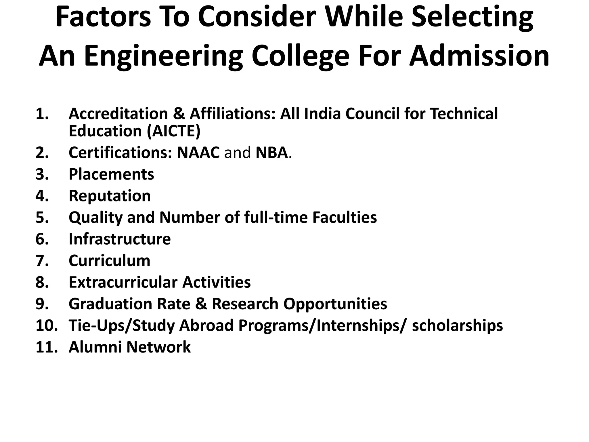 Factors To Consider While Selecting
An Engineering College For Admission
1. Accreditation & Affiliations: All India Council for Technical
Education (AICTE)
2. Certifications: NAAC and NBA.
3. Placements
4. Reputation
5. Quality and Number of full-time Faculties
6. Infrastructure
7. Curriculum
8. Extracurricular Activities
9. Graduation Rate & Research Opportunities
10. Tie-Ups/Study Abroad Programs/Internships/ scholarships
11. Alumni Network
 