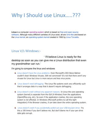 Why I Should use Linux…..???

Linux is a computer operating system which is based on free and open source
software. Although many different varieties of Linux exist, all are Unix-like and based on
the Linux kernel, an operating system kernel created in 1992 by Linus Torvalds.




Linux V/s Windows:-
                           “ I'll believe Linux is ready for the
desktop as soon as you can give me a Linux distribution that even
my grandmother can run.”
I'm going to compare the linux and windows
      Linux doesn’t have the virus problems: Even Microsoft’s CEO Steve Balmer
      couldn’t clean Windows Viruses. Still not convinced? It’s not that there aren’t any
      viruses for Linux but Linux is more secure and less virus prone.

       Linux doesn’t need defragging: The Linux file systems work very efficiently such
      that it arranges data in a way that it doesn’t require defragging.

      Linux doesn’t crash without any apparent reasons: In Linux the core operating
      system (kernel) is separate from the GUl (X-Window) from the applications
      (OpenOffice.org, etc). So even if the application crashes, the core operating
      system is not affected. In Windows (Microsoft prefers to call this tight
      integration) if the Browser crashes, it can take down the entire operating system.

       Linux doesn’t crash if you accidentally pulled out your USB key/pen drive: Try
      this a 100 times if you don’t believe me. But don’t blame me if your pen drive
      data gets corrupt.
 
