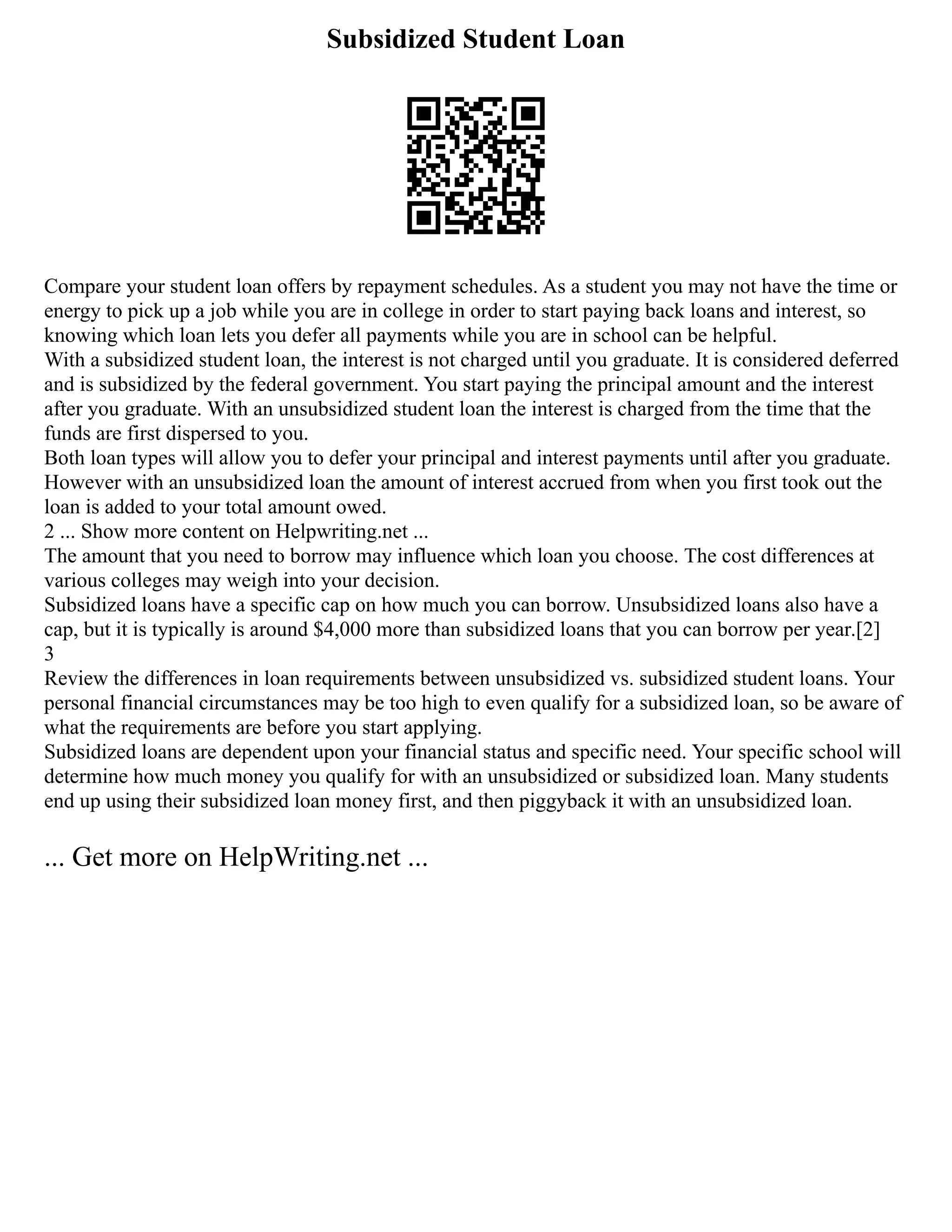Subsidized Student Loan
Compare your student loan offers by repayment schedules. As a student you may not have the time or
energy to pick up a job while you are in college in order to start paying back loans and interest, so
knowing which loan lets you defer all payments while you are in school can be helpful.
With a subsidized student loan, the interest is not charged until you graduate. It is considered deferred
and is subsidized by the federal government. You start paying the principal amount and the interest
after you graduate. With an unsubsidized student loan the interest is charged from the time that the
funds are first dispersed to you.
Both loan types will allow you to defer your principal and interest payments until after you graduate.
However with an unsubsidized loan the amount of interest accrued from when you first took out the
loan is added to your total amount owed.
2 ... Show more content on Helpwriting.net ...
The amount that you need to borrow may influence which loan you choose. The cost differences at
various colleges may weigh into your decision.
Subsidized loans have a specific cap on how much you can borrow. Unsubsidized loans also have a
cap, but it is typically is around $4,000 more than subsidized loans that you can borrow per year.[2]
3
Review the differences in loan requirements between unsubsidized vs. subsidized student loans. Your
personal financial circumstances may be too high to even qualify for a subsidized loan, so be aware of
what the requirements are before you start applying.
Subsidized loans are dependent upon your financial status and specific need. Your specific school will
determine how much money you qualify for with an unsubsidized or subsidized loan. Many students
end up using their subsidized loan money first, and then piggyback it with an unsubsidized loan.
... Get more on HelpWriting.net ...
 