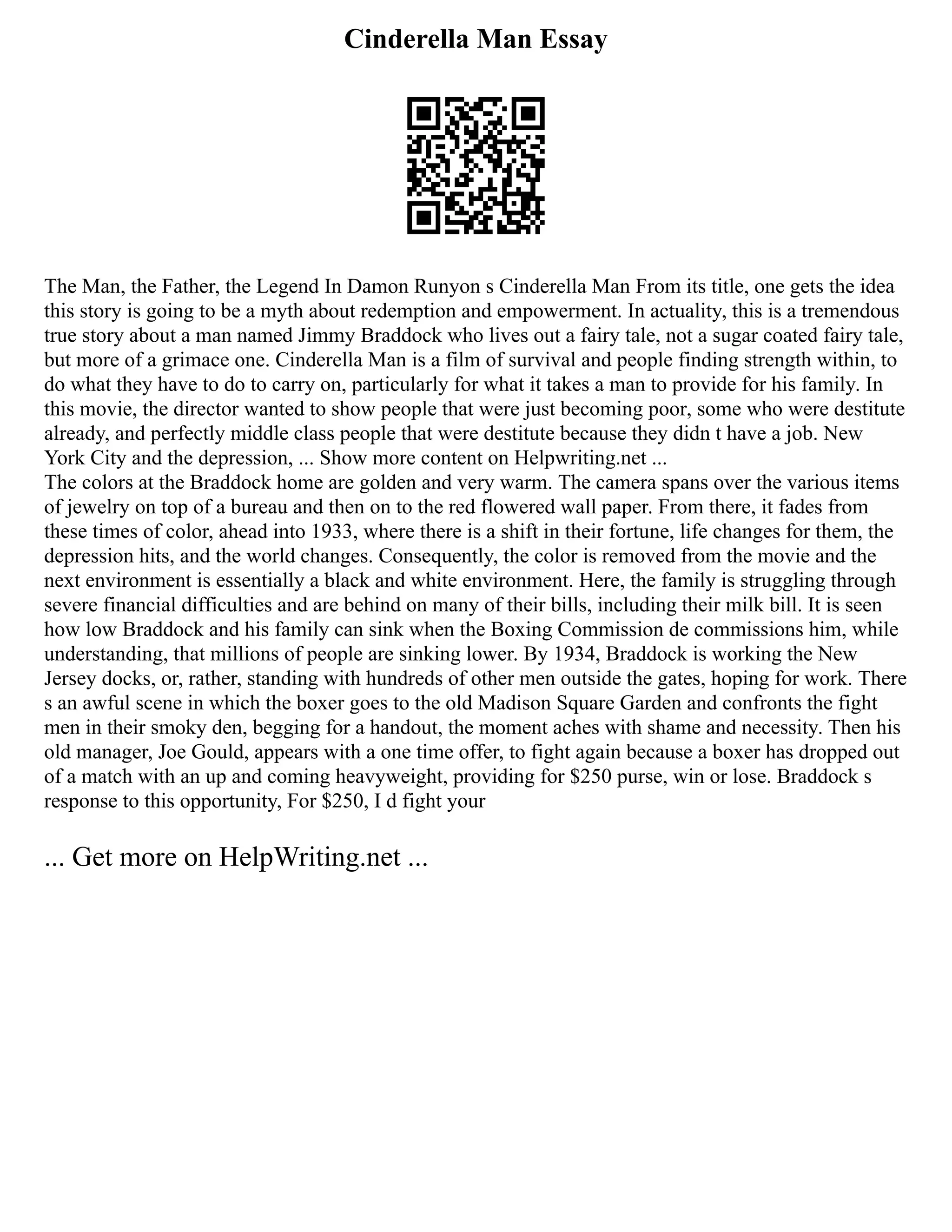 Cinderella Man Essay
The Man, the Father, the Legend In Damon Runyon s Cinderella Man From its title, one gets the idea
this story is going to be a myth about redemption and empowerment. In actuality, this is a tremendous
true story about a man named Jimmy Braddock who lives out a fairy tale, not a sugar coated fairy tale,
but more of a grimace one. Cinderella Man is a film of survival and people finding strength within, to
do what they have to do to carry on, particularly for what it takes a man to provide for his family. In
this movie, the director wanted to show people that were just becoming poor, some who were destitute
already, and perfectly middle class people that were destitute because they didn t have a job. New
York City and the depression, ... Show more content on Helpwriting.net ...
The colors at the Braddock home are golden and very warm. The camera spans over the various items
of jewelry on top of a bureau and then on to the red flowered wall paper. From there, it fades from
these times of color, ahead into 1933, where there is a shift in their fortune, life changes for them, the
depression hits, and the world changes. Consequently, the color is removed from the movie and the
next environment is essentially a black and white environment. Here, the family is struggling through
severe financial difficulties and are behind on many of their bills, including their milk bill. It is seen
how low Braddock and his family can sink when the Boxing Commission de commissions him, while
understanding, that millions of people are sinking lower. By 1934, Braddock is working the New
Jersey docks, or, rather, standing with hundreds of other men outside the gates, hoping for work. There
s an awful scene in which the boxer goes to the old Madison Square Garden and confronts the fight
men in their smoky den, begging for a handout, the moment aches with shame and necessity. Then his
old manager, Joe Gould, appears with a one time offer, to fight again because a boxer has dropped out
of a match with an up and coming heavyweight, providing for $250 purse, win or lose. Braddock s
response to this opportunity, For $250, I d fight your
... Get more on HelpWriting.net ...
 