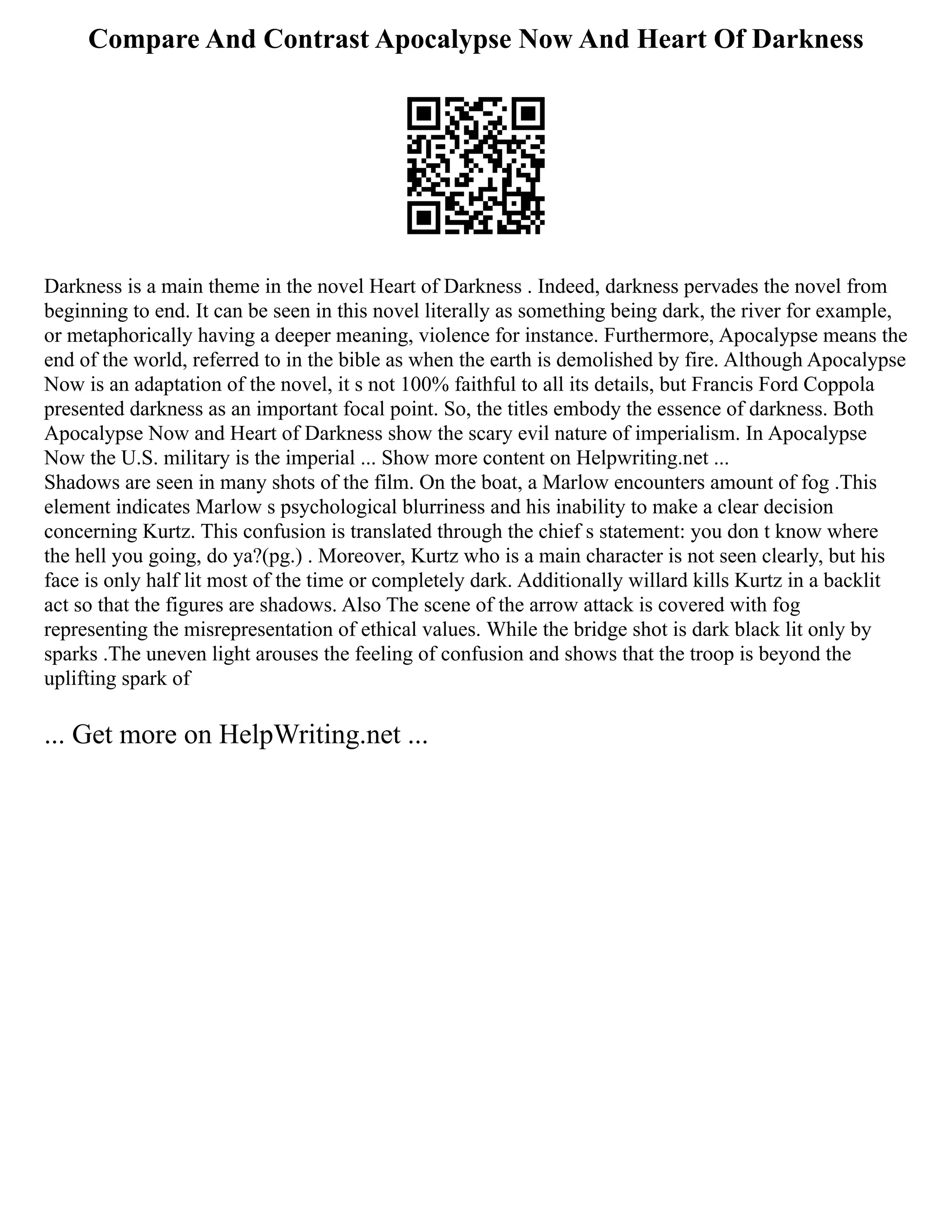 Compare And Contrast Apocalypse Now And Heart Of Darkness
Darkness is a main theme in the novel Heart of Darkness . Indeed, darkness pervades the novel from
beginning to end. It can be seen in this novel literally as something being dark, the river for example,
or metaphorically having a deeper meaning, violence for instance. Furthermore, Apocalypse means the
end of the world, referred to in the bible as when the earth is demolished by fire. Although Apocalypse
Now is an adaptation of the novel, it s not 100% faithful to all its details, but Francis Ford Coppola
presented darkness as an important focal point. So, the titles embody the essence of darkness. Both
Apocalypse Now and Heart of Darkness show the scary evil nature of imperialism. In Apocalypse
Now the U.S. military is the imperial ... Show more content on Helpwriting.net ...
Shadows are seen in many shots of the film. On the boat, a Marlow encounters amount of fog .This
element indicates Marlow s psychological blurriness and his inability to make a clear decision
concerning Kurtz. This confusion is translated through the chief s statement: you don t know where
the hell you going, do ya?(pg.) . Moreover, Kurtz who is a main character is not seen clearly, but his
face is only half lit most of the time or completely dark. Additionally willard kills Kurtz in a backlit
act so that the figures are shadows. Also The scene of the arrow attack is covered with fog
representing the misrepresentation of ethical values. While the bridge shot is dark black lit only by
sparks .The uneven light arouses the feeling of confusion and shows that the troop is beyond the
uplifting spark of
... Get more on HelpWriting.net ...
 