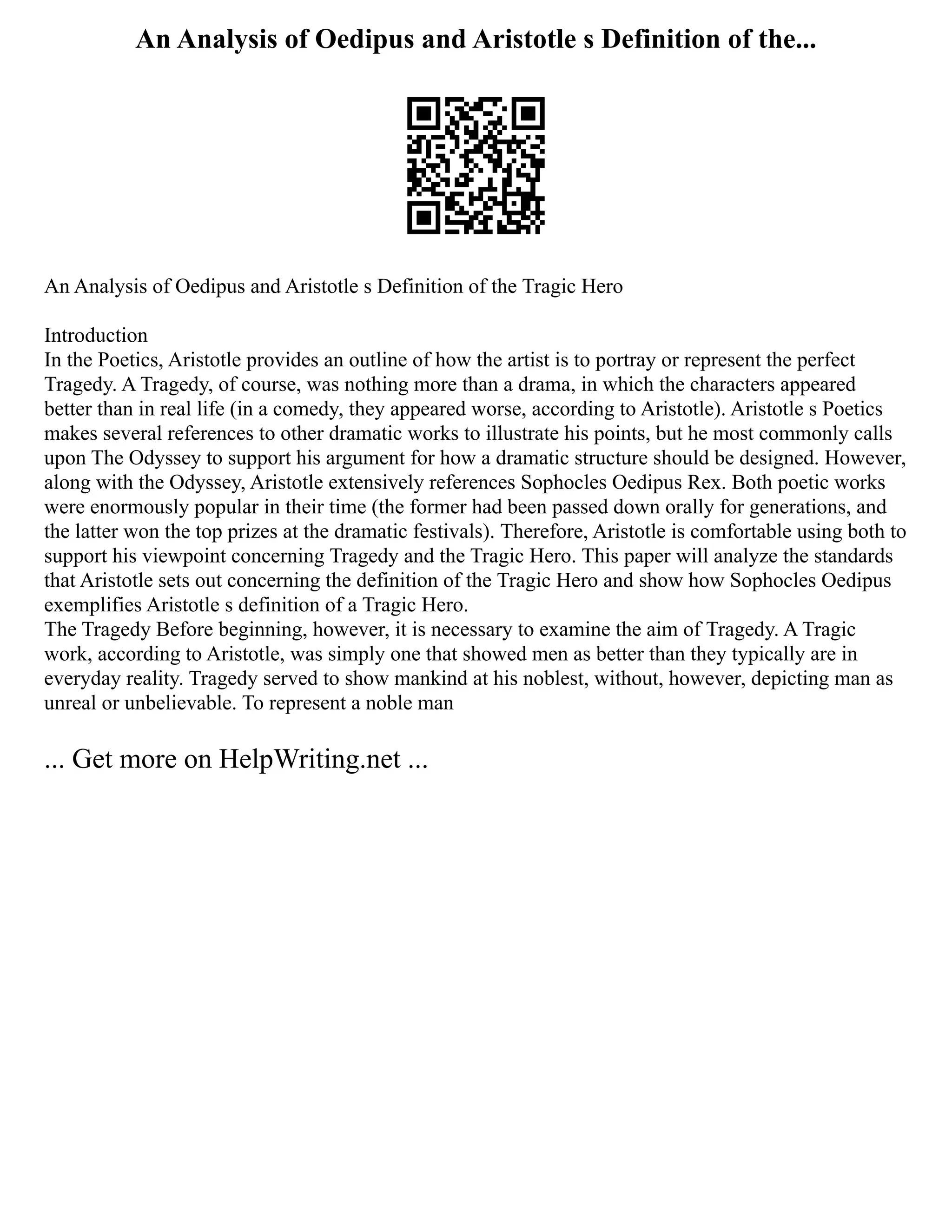 An Analysis of Oedipus and Aristotle s Definition of the...
An Analysis of Oedipus and Aristotle s Definition of the Tragic Hero
Introduction
In the Poetics, Aristotle provides an outline of how the artist is to portray or represent the perfect
Tragedy. A Tragedy, of course, was nothing more than a drama, in which the characters appeared
better than in real life (in a comedy, they appeared worse, according to Aristotle). Aristotle s Poetics
makes several references to other dramatic works to illustrate his points, but he most commonly calls
upon The Odyssey to support his argument for how a dramatic structure should be designed. However,
along with the Odyssey, Aristotle extensively references Sophocles Oedipus Rex. Both poetic works
were enormously popular in their time (the former had been passed down orally for generations, and
the latter won the top prizes at the dramatic festivals). Therefore, Aristotle is comfortable using both to
support his viewpoint concerning Tragedy and the Tragic Hero. This paper will analyze the standards
that Aristotle sets out concerning the definition of the Tragic Hero and show how Sophocles Oedipus
exemplifies Aristotle s definition of a Tragic Hero.
The Tragedy Before beginning, however, it is necessary to examine the aim of Tragedy. A Tragic
work, according to Aristotle, was simply one that showed men as better than they typically are in
everyday reality. Tragedy served to show mankind at his noblest, without, however, depicting man as
unreal or unbelievable. To represent a noble man
... Get more on HelpWriting.net ...
 