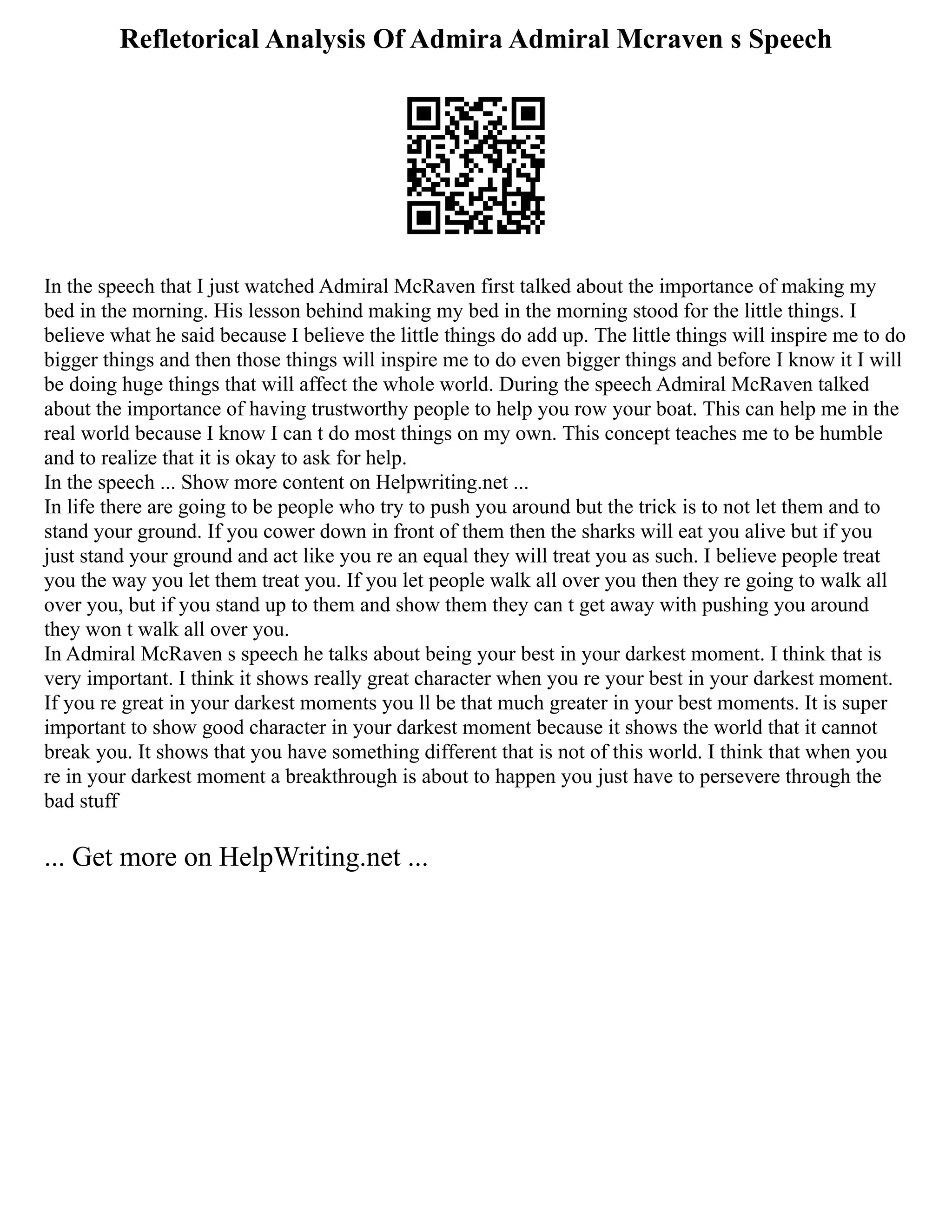 Refletorical Analysis Of Admira Admiral Mcraven s Speech
In the speech that I just watched Admiral McRaven first talked about the importance of making my
bed in the morning. His lesson behind making my bed in the morning stood for the little things. I
believe what he said because I believe the little things do add up. The little things will inspire me to do
bigger things and then those things will inspire me to do even bigger things and before I know it I will
be doing huge things that will affect the whole world. During the speech Admiral McRaven talked
about the importance of having trustworthy people to help you row your boat. This can help me in the
real world because I know I can t do most things on my own. This concept teaches me to be humble
and to realize that it is okay to ask for help.
In the speech ... Show more content on Helpwriting.net ...
In life there are going to be people who try to push you around but the trick is to not let them and to
stand your ground. If you cower down in front of them then the sharks will eat you alive but if you
just stand your ground and act like you re an equal they will treat you as such. I believe people treat
you the way you let them treat you. If you let people walk all over you then they re going to walk all
over you, but if you stand up to them and show them they can t get away with pushing you around
they won t walk all over you.
In Admiral McRaven s speech he talks about being your best in your darkest moment. I think that is
very important. I think it shows really great character when you re your best in your darkest moment.
If you re great in your darkest moments you ll be that much greater in your best moments. It is super
important to show good character in your darkest moment because it shows the world that it cannot
break you. It shows that you have something different that is not of this world. I think that when you
re in your darkest moment a breakthrough is about to happen you just have to persevere through the
bad stuff
... Get more on HelpWriting.net ...
 