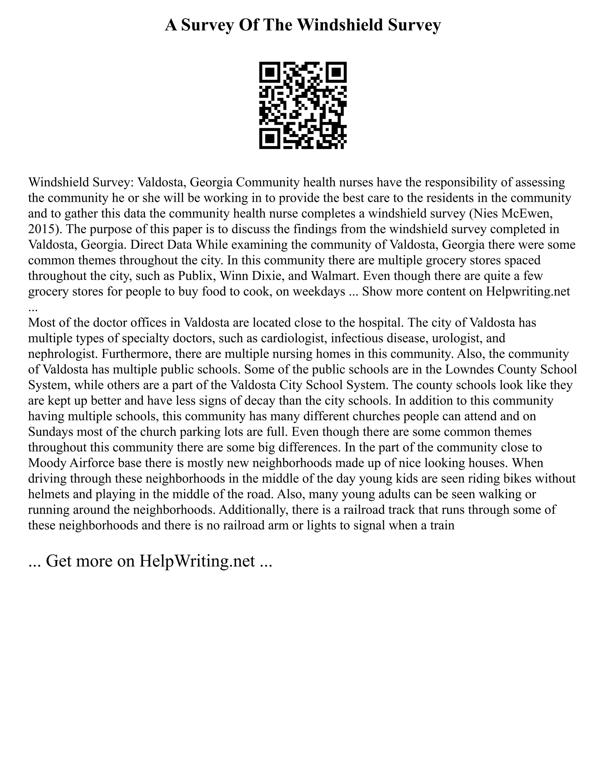 A Survey Of The Windshield Survey
Windshield Survey: Valdosta, Georgia Community health nurses have the responsibility of assessing
the community he or she will be working in to provide the best care to the residents in the community
and to gather this data the community health nurse completes a windshield survey (Nies McEwen,
2015). The purpose of this paper is to discuss the findings from the windshield survey completed in
Valdosta, Georgia. Direct Data While examining the community of Valdosta, Georgia there were some
common themes throughout the city. In this community there are multiple grocery stores spaced
throughout the city, such as Publix, Winn Dixie, and Walmart. Even though there are quite a few
grocery stores for people to buy food to cook, on weekdays ... Show more content on Helpwriting.net
...
Most of the doctor offices in Valdosta are located close to the hospital. The city of Valdosta has
multiple types of specialty doctors, such as cardiologist, infectious disease, urologist, and
nephrologist. Furthermore, there are multiple nursing homes in this community. Also, the community
of Valdosta has multiple public schools. Some of the public schools are in the Lowndes County School
System, while others are a part of the Valdosta City School System. The county schools look like they
are kept up better and have less signs of decay than the city schools. In addition to this community
having multiple schools, this community has many different churches people can attend and on
Sundays most of the church parking lots are full. Even though there are some common themes
throughout this community there are some big differences. In the part of the community close to
Moody Airforce base there is mostly new neighborhoods made up of nice looking houses. When
driving through these neighborhoods in the middle of the day young kids are seen riding bikes without
helmets and playing in the middle of the road. Also, many young adults can be seen walking or
running around the neighborhoods. Additionally, there is a railroad track that runs through some of
these neighborhoods and there is no railroad arm or lights to signal when a train
... Get more on HelpWriting.net ...
 