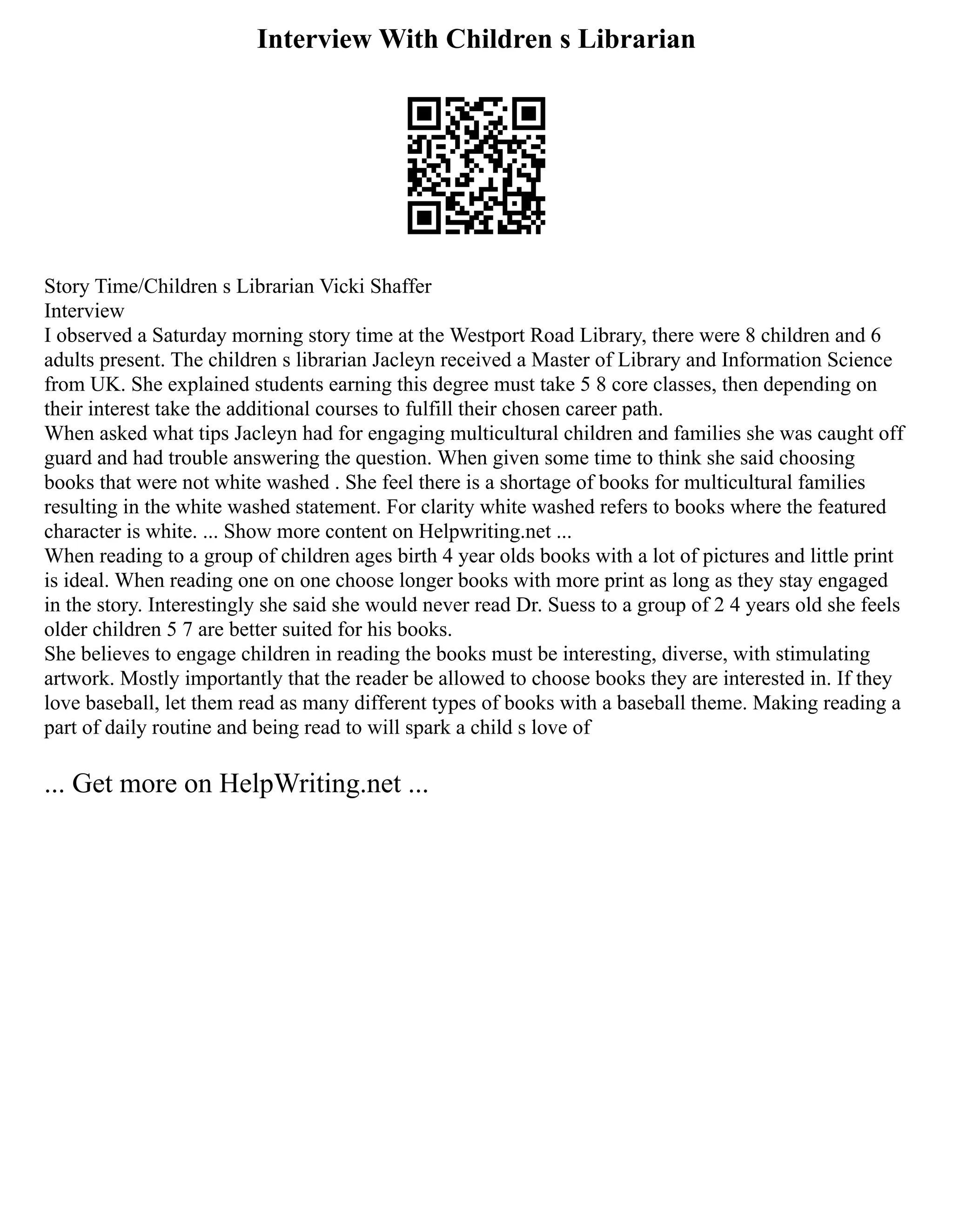 Interview With Children s Librarian
Story Time/Children s Librarian Vicki Shaffer
Interview
I observed a Saturday morning story time at the Westport Road Library, there were 8 children and 6
adults present. The children s librarian Jacleyn received a Master of Library and Information Science
from UK. She explained students earning this degree must take 5 8 core classes, then depending on
their interest take the additional courses to fulfill their chosen career path.
When asked what tips Jacleyn had for engaging multicultural children and families she was caught off
guard and had trouble answering the question. When given some time to think she said choosing
books that were not white washed . She feel there is a shortage of books for multicultural families
resulting in the white washed statement. For clarity white washed refers to books where the featured
character is white. ... Show more content on Helpwriting.net ...
When reading to a group of children ages birth 4 year olds books with a lot of pictures and little print
is ideal. When reading one on one choose longer books with more print as long as they stay engaged
in the story. Interestingly she said she would never read Dr. Suess to a group of 2 4 years old she feels
older children 5 7 are better suited for his books.
She believes to engage children in reading the books must be interesting, diverse, with stimulating
artwork. Mostly importantly that the reader be allowed to choose books they are interested in. If they
love baseball, let them read as many different types of books with a baseball theme. Making reading a
part of daily routine and being read to will spark a child s love of
... Get more on HelpWriting.net ...
 