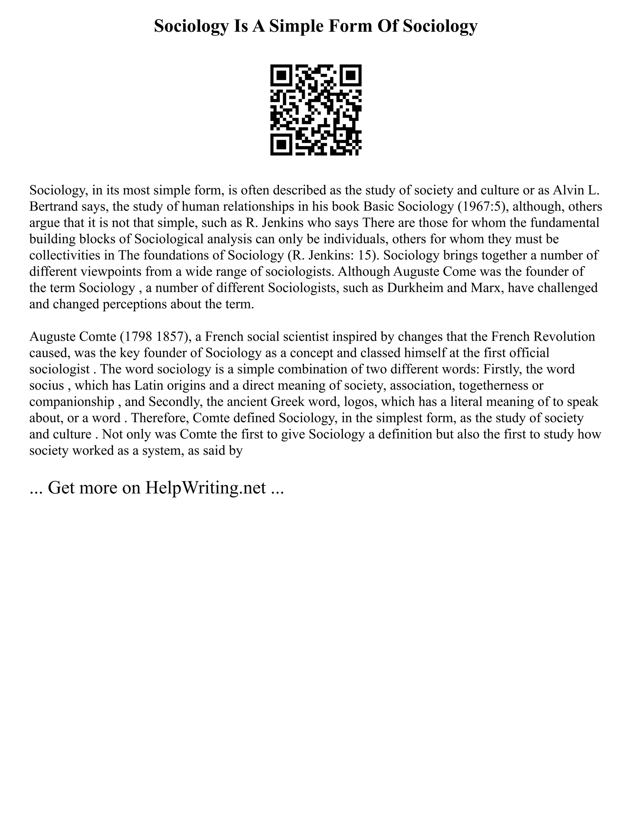 Sociology Is A Simple Form Of Sociology
Sociology, in its most simple form, is often described as the study of society and culture or as Alvin L.
Bertrand says, the study of human relationships in his book Basic Sociology (1967:5), although, others
argue that it is not that simple, such as R. Jenkins who says There are those for whom the fundamental
building blocks of Sociological analysis can only be individuals, others for whom they must be
collectivities in The foundations of Sociology (R. Jenkins: 15). Sociology brings together a number of
different viewpoints from a wide range of sociologists. Although Auguste Come was the founder of
the term Sociology , a number of different Sociologists, such as Durkheim and Marx, have challenged
and changed perceptions about the term.
Auguste Comte (1798 1857), a French social scientist inspired by changes that the French Revolution
caused, was the key founder of Sociology as a concept and classed himself at the first official
sociologist . The word sociology is a simple combination of two different words: Firstly, the word
socius , which has Latin origins and a direct meaning of society, association, togetherness or
companionship , and Secondly, the ancient Greek word, logos, which has a literal meaning of to speak
about, or a word . Therefore, Comte defined Sociology, in the simplest form, as the study of society
and culture . Not only was Comte the first to give Sociology a definition but also the first to study how
society worked as a system, as said by
... Get more on HelpWriting.net ...
 