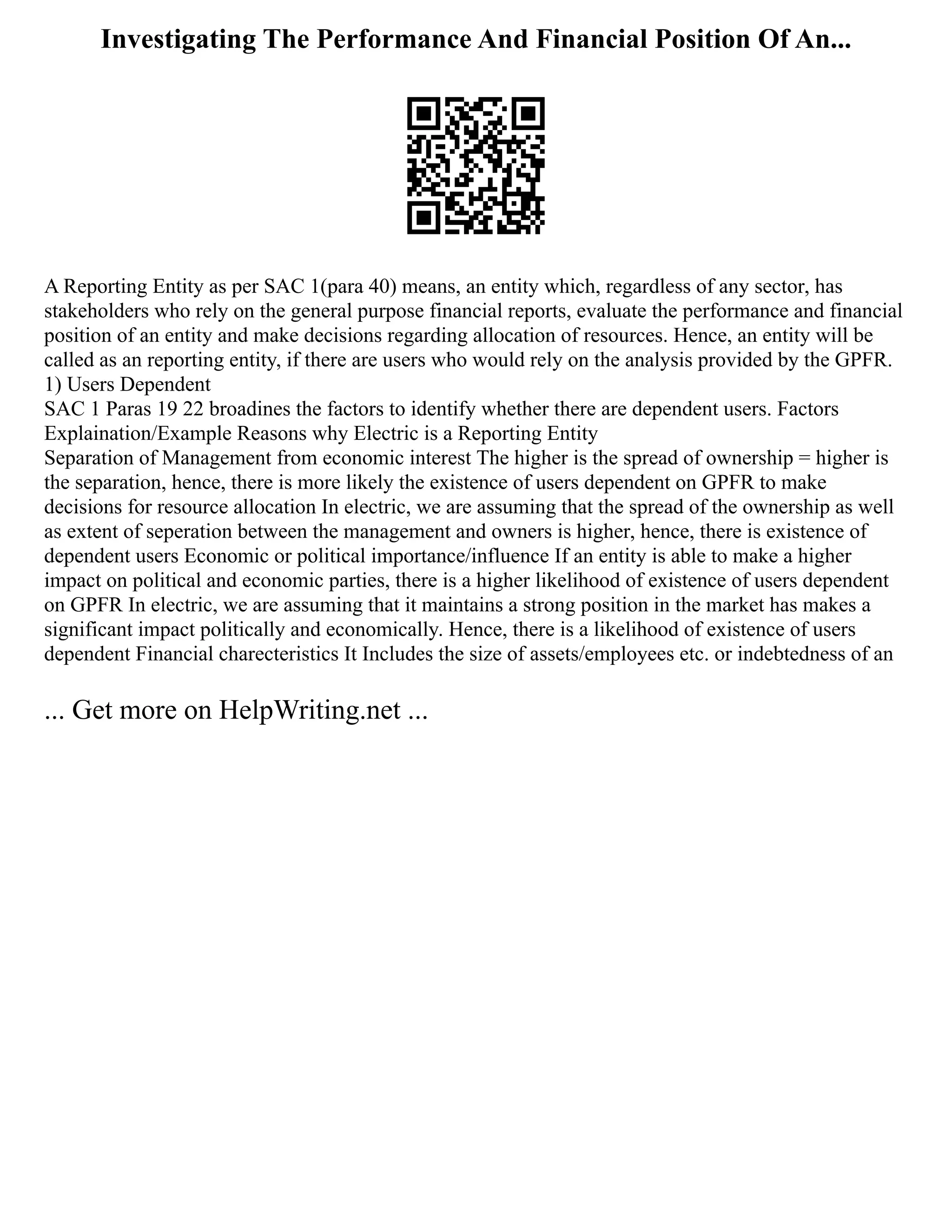 Investigating The Performance And Financial Position Of An...
A Reporting Entity as per SAC 1(para 40) means, an entity which, regardless of any sector, has
stakeholders who rely on the general purpose financial reports, evaluate the performance and financial
position of an entity and make decisions regarding allocation of resources. Hence, an entity will be
called as an reporting entity, if there are users who would rely on the analysis provided by the GPFR.
1) Users Dependent
SAC 1 Paras 19 22 broadines the factors to identify whether there are dependent users. Factors
Explaination/Example Reasons why Electric is a Reporting Entity
Separation of Management from economic interest The higher is the spread of ownership = higher is
the separation, hence, there is more likely the existence of users dependent on GPFR to make
decisions for resource allocation In electric, we are assuming that the spread of the ownership as well
as extent of seperation between the management and owners is higher, hence, there is existence of
dependent users Economic or political importance/influence If an entity is able to make a higher
impact on political and economic parties, there is a higher likelihood of existence of users dependent
on GPFR In electric, we are assuming that it maintains a strong position in the market has makes a
significant impact politically and economically. Hence, there is a likelihood of existence of users
dependent Financial charecteristics It Includes the size of assets/employees etc. or indebtedness of an
... Get more on HelpWriting.net ...
 