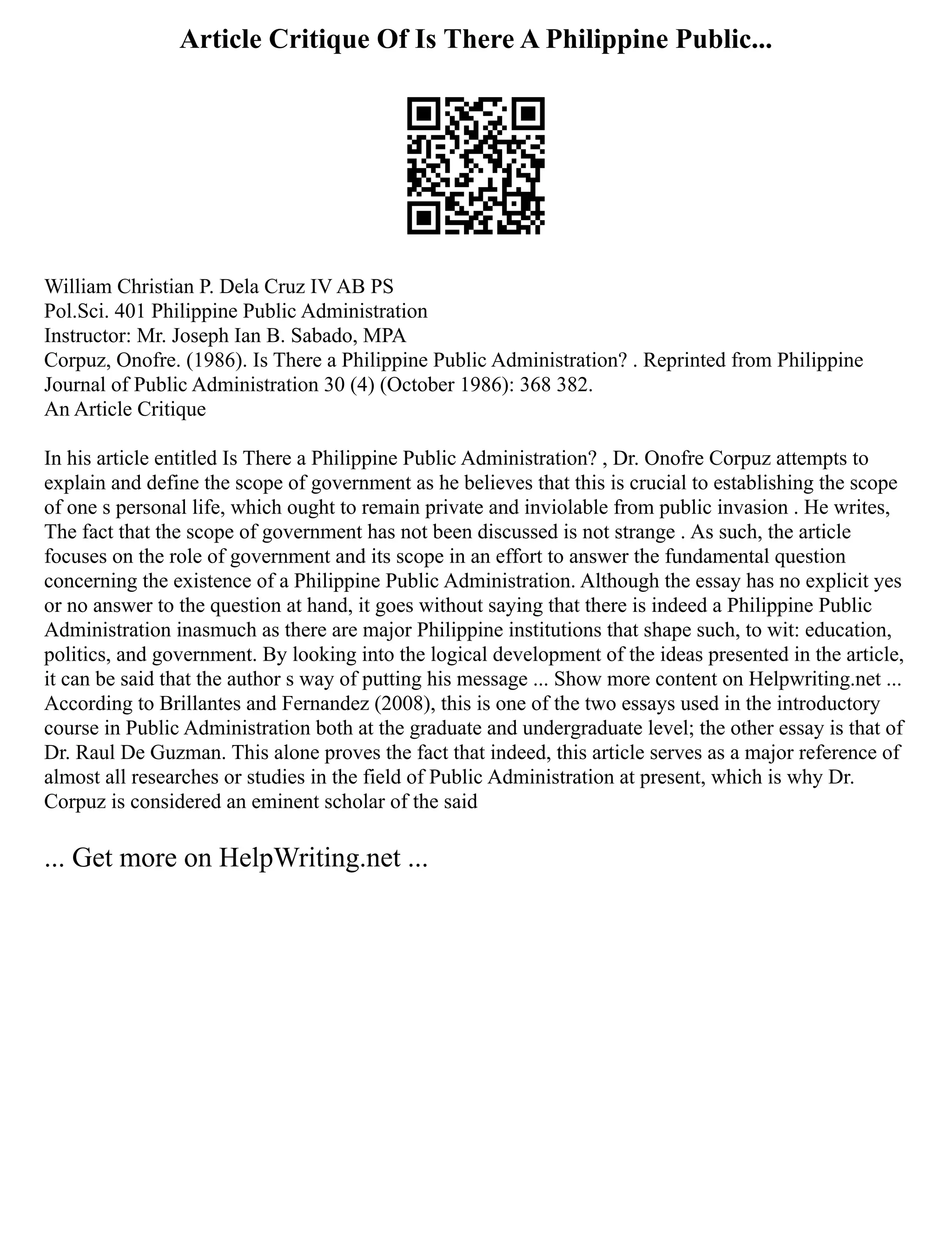 Article Critique Of Is There A Philippine Public...
William Christian P. Dela Cruz IV AB PS
Pol.Sci. 401 Philippine Public Administration
Instructor: Mr. Joseph Ian B. Sabado, MPA
Corpuz, Onofre. (1986). Is There a Philippine Public Administration? . Reprinted from Philippine
Journal of Public Administration 30 (4) (October 1986): 368 382.
An Article Critique
In his article entitled Is There a Philippine Public Administration? , Dr. Onofre Corpuz attempts to
explain and define the scope of government as he believes that this is crucial to establishing the scope
of one s personal life, which ought to remain private and inviolable from public invasion . He writes,
The fact that the scope of government has not been discussed is not strange . As such, the article
focuses on the role of government and its scope in an effort to answer the fundamental question
concerning the existence of a Philippine Public Administration. Although the essay has no explicit yes
or no answer to the question at hand, it goes without saying that there is indeed a Philippine Public
Administration inasmuch as there are major Philippine institutions that shape such, to wit: education,
politics, and government. By looking into the logical development of the ideas presented in the article,
it can be said that the author s way of putting his message ... Show more content on Helpwriting.net ...
According to Brillantes and Fernandez (2008), this is one of the two essays used in the introductory
course in Public Administration both at the graduate and undergraduate level; the other essay is that of
Dr. Raul De Guzman. This alone proves the fact that indeed, this article serves as a major reference of
almost all researches or studies in the field of Public Administration at present, which is why Dr.
Corpuz is considered an eminent scholar of the said
... Get more on HelpWriting.net ...
 