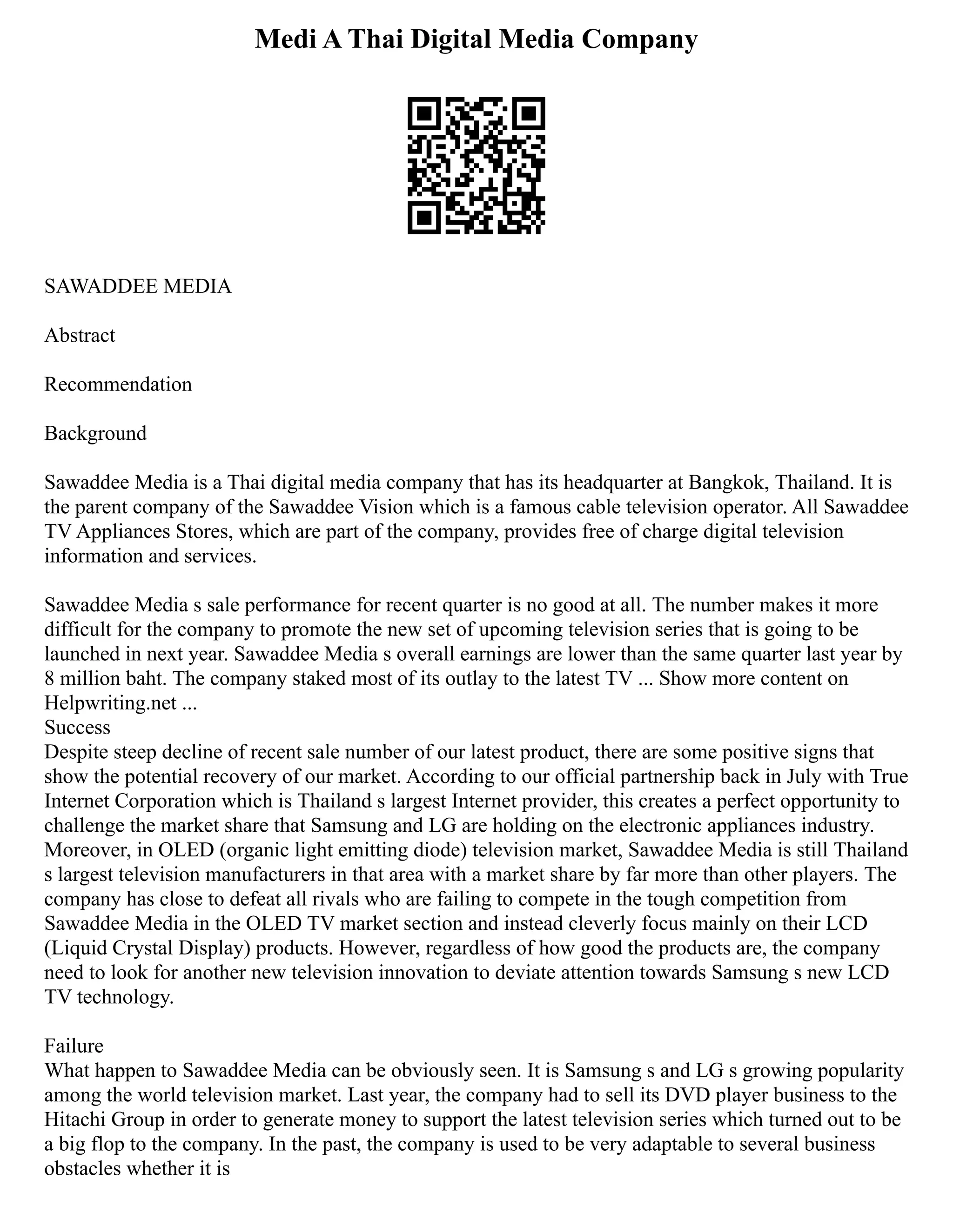 Medi A Thai Digital Media Company
SAWADDEE MEDIA
Abstract
Recommendation
Background
Sawaddee Media is a Thai digital media company that has its headquarter at Bangkok, Thailand. It is
the parent company of the Sawaddee Vision which is a famous cable television operator. All Sawaddee
TV Appliances Stores, which are part of the company, provides free of charge digital television
information and services.
Sawaddee Media s sale performance for recent quarter is no good at all. The number makes it more
difficult for the company to promote the new set of upcoming television series that is going to be
launched in next year. Sawaddee Media s overall earnings are lower than the same quarter last year by
8 million baht. The company staked most of its outlay to the latest TV ... Show more content on
Helpwriting.net ...
Success
Despite steep decline of recent sale number of our latest product, there are some positive signs that
show the potential recovery of our market. According to our official partnership back in July with True
Internet Corporation which is Thailand s largest Internet provider, this creates a perfect opportunity to
challenge the market share that Samsung and LG are holding on the electronic appliances industry.
Moreover, in OLED (organic light emitting diode) television market, Sawaddee Media is still Thailand
s largest television manufacturers in that area with a market share by far more than other players. The
company has close to defeat all rivals who are failing to compete in the tough competition from
Sawaddee Media in the OLED TV market section and instead cleverly focus mainly on their LCD
(Liquid Crystal Display) products. However, regardless of how good the products are, the company
need to look for another new television innovation to deviate attention towards Samsung s new LCD
TV technology.
Failure
What happen to Sawaddee Media can be obviously seen. It is Samsung s and LG s growing popularity
among the world television market. Last year, the company had to sell its DVD player business to the
Hitachi Group in order to generate money to support the latest television series which turned out to be
a big flop to the company. In the past, the company is used to be very adaptable to several business
obstacles whether it is
 