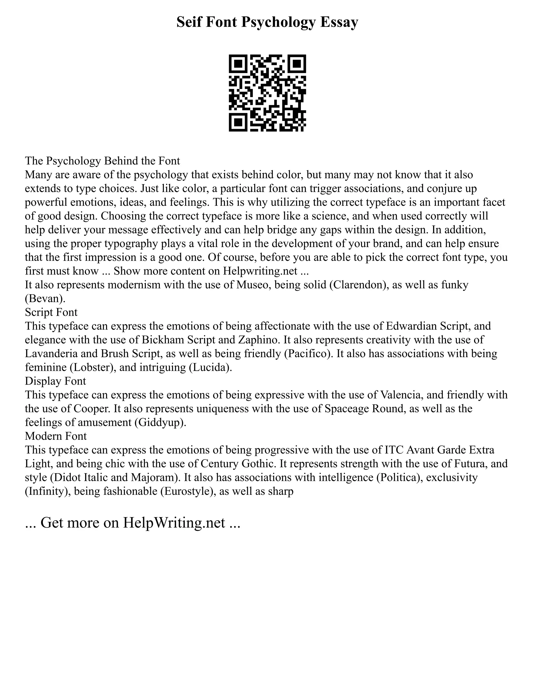 Seif Font Psychology Essay
The Psychology Behind the Font
Many are aware of the psychology that exists behind color, but many may not know that it also
extends to type choices. Just like color, a particular font can trigger associations, and conjure up
powerful emotions, ideas, and feelings. This is why utilizing the correct typeface is an important facet
of good design. Choosing the correct typeface is more like a science, and when used correctly will
help deliver your message effectively and can help bridge any gaps within the design. In addition,
using the proper typography plays a vital role in the development of your brand, and can help ensure
that the first impression is a good one. Of course, before you are able to pick the correct font type, you
first must know ... Show more content on Helpwriting.net ...
It also represents modernism with the use of Museo, being solid (Clarendon), as well as funky
(Bevan).
Script Font
This typeface can express the emotions of being affectionate with the use of Edwardian Script, and
elegance with the use of Bickham Script and Zaphino. It also represents creativity with the use of
Lavanderia and Brush Script, as well as being friendly (Pacifico). It also has associations with being
feminine (Lobster), and intriguing (Lucida).
Display Font
This typeface can express the emotions of being expressive with the use of Valencia, and friendly with
the use of Cooper. It also represents uniqueness with the use of Spaceage Round, as well as the
feelings of amusement (Giddyup).
Modern Font
This typeface can express the emotions of being progressive with the use of ITC Avant Garde Extra
Light, and being chic with the use of Century Gothic. It represents strength with the use of Futura, and
style (Didot Italic and Majoram). It also has associations with intelligence (Politica), exclusivity
(Infinity), being fashionable (Eurostyle), as well as sharp
... Get more on HelpWriting.net ...
 