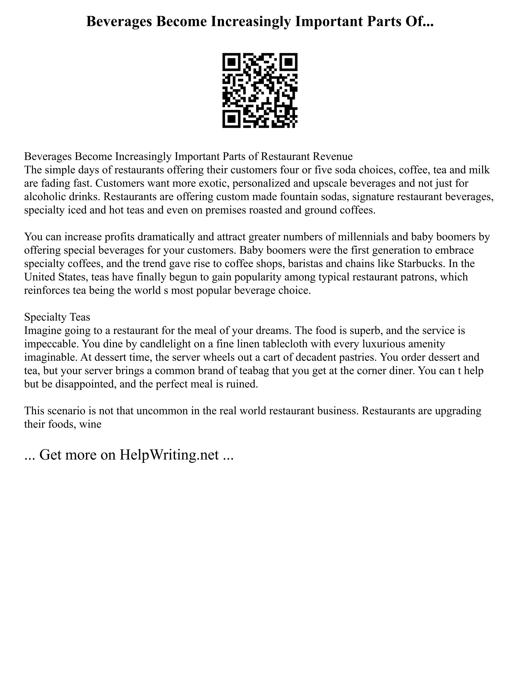 Beverages Become Increasingly Important Parts Of...
Beverages Become Increasingly Important Parts of Restaurant Revenue
The simple days of restaurants offering their customers four or five soda choices, coffee, tea and milk
are fading fast. Customers want more exotic, personalized and upscale beverages and not just for
alcoholic drinks. Restaurants are offering custom made fountain sodas, signature restaurant beverages,
specialty iced and hot teas and even on premises roasted and ground coffees.
You can increase profits dramatically and attract greater numbers of millennials and baby boomers by
offering special beverages for your customers. Baby boomers were the first generation to embrace
specialty coffees, and the trend gave rise to coffee shops, baristas and chains like Starbucks. In the
United States, teas have finally begun to gain popularity among typical restaurant patrons, which
reinforces tea being the world s most popular beverage choice.
Specialty Teas
Imagine going to a restaurant for the meal of your dreams. The food is superb, and the service is
impeccable. You dine by candlelight on a fine linen tablecloth with every luxurious amenity
imaginable. At dessert time, the server wheels out a cart of decadent pastries. You order dessert and
tea, but your server brings a common brand of teabag that you get at the corner diner. You can t help
but be disappointed, and the perfect meal is ruined.
This scenario is not that uncommon in the real world restaurant business. Restaurants are upgrading
their foods, wine
... Get more on HelpWriting.net ...
 