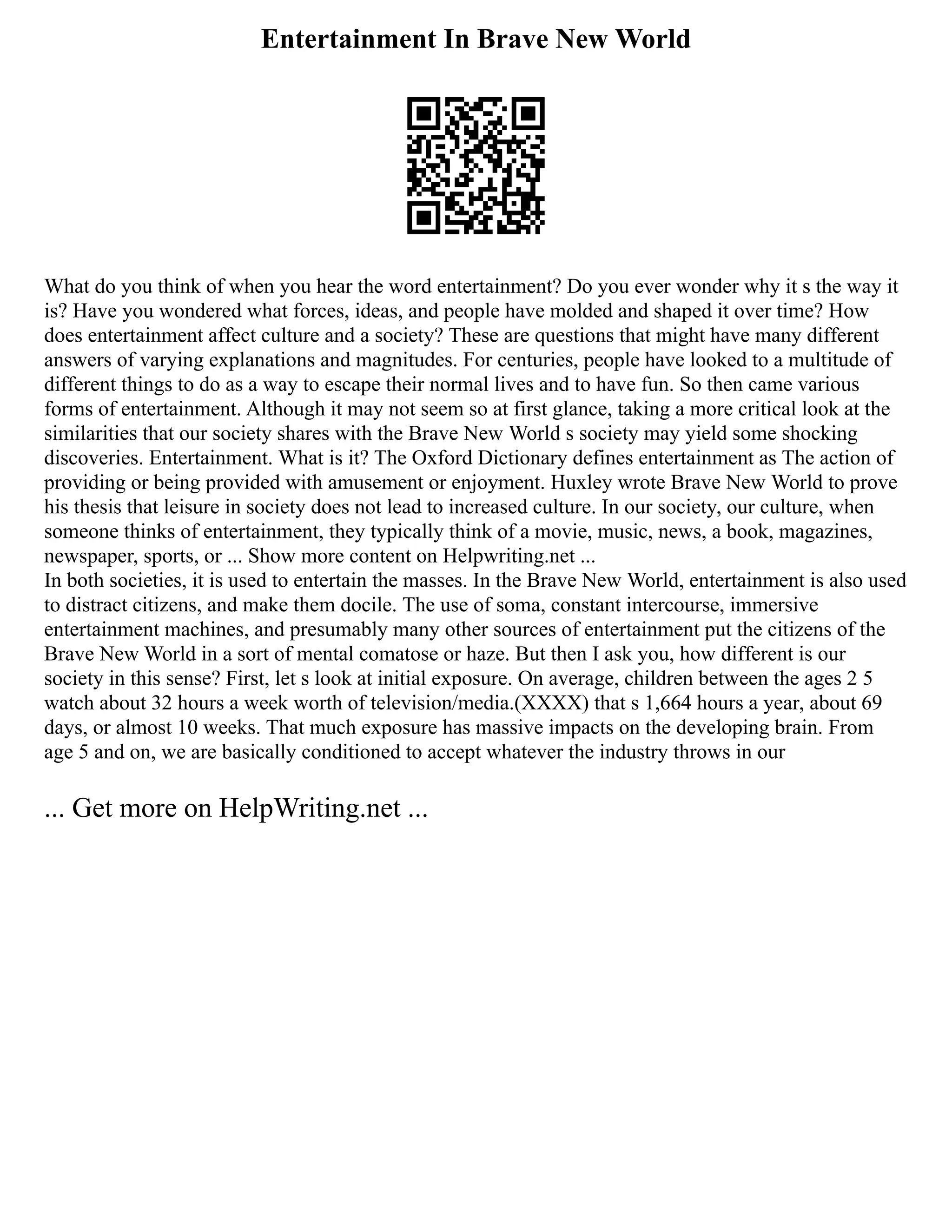 Entertainment In Brave New World
What do you think of when you hear the word entertainment? Do you ever wonder why it s the way it
is? Have you wondered what forces, ideas, and people have molded and shaped it over time? How
does entertainment affect culture and a society? These are questions that might have many different
answers of varying explanations and magnitudes. For centuries, people have looked to a multitude of
different things to do as a way to escape their normal lives and to have fun. So then came various
forms of entertainment. Although it may not seem so at first glance, taking a more critical look at the
similarities that our society shares with the Brave New World s society may yield some shocking
discoveries. Entertainment. What is it? The Oxford Dictionary defines entertainment as The action of
providing or being provided with amusement or enjoyment. Huxley wrote Brave New World to prove
his thesis that leisure in society does not lead to increased culture. In our society, our culture, when
someone thinks of entertainment, they typically think of a movie, music, news, a book, magazines,
newspaper, sports, or ... Show more content on Helpwriting.net ...
In both societies, it is used to entertain the masses. In the Brave New World, entertainment is also used
to distract citizens, and make them docile. The use of soma, constant intercourse, immersive
entertainment machines, and presumably many other sources of entertainment put the citizens of the
Brave New World in a sort of mental comatose or haze. But then I ask you, how different is our
society in this sense? First, let s look at initial exposure. On average, children between the ages 2 5
watch about 32 hours a week worth of television/media.(XXXX) that s 1,664 hours a year, about 69
days, or almost 10 weeks. That much exposure has massive impacts on the developing brain. From
age 5 and on, we are basically conditioned to accept whatever the industry throws in our
... Get more on HelpWriting.net ...
 