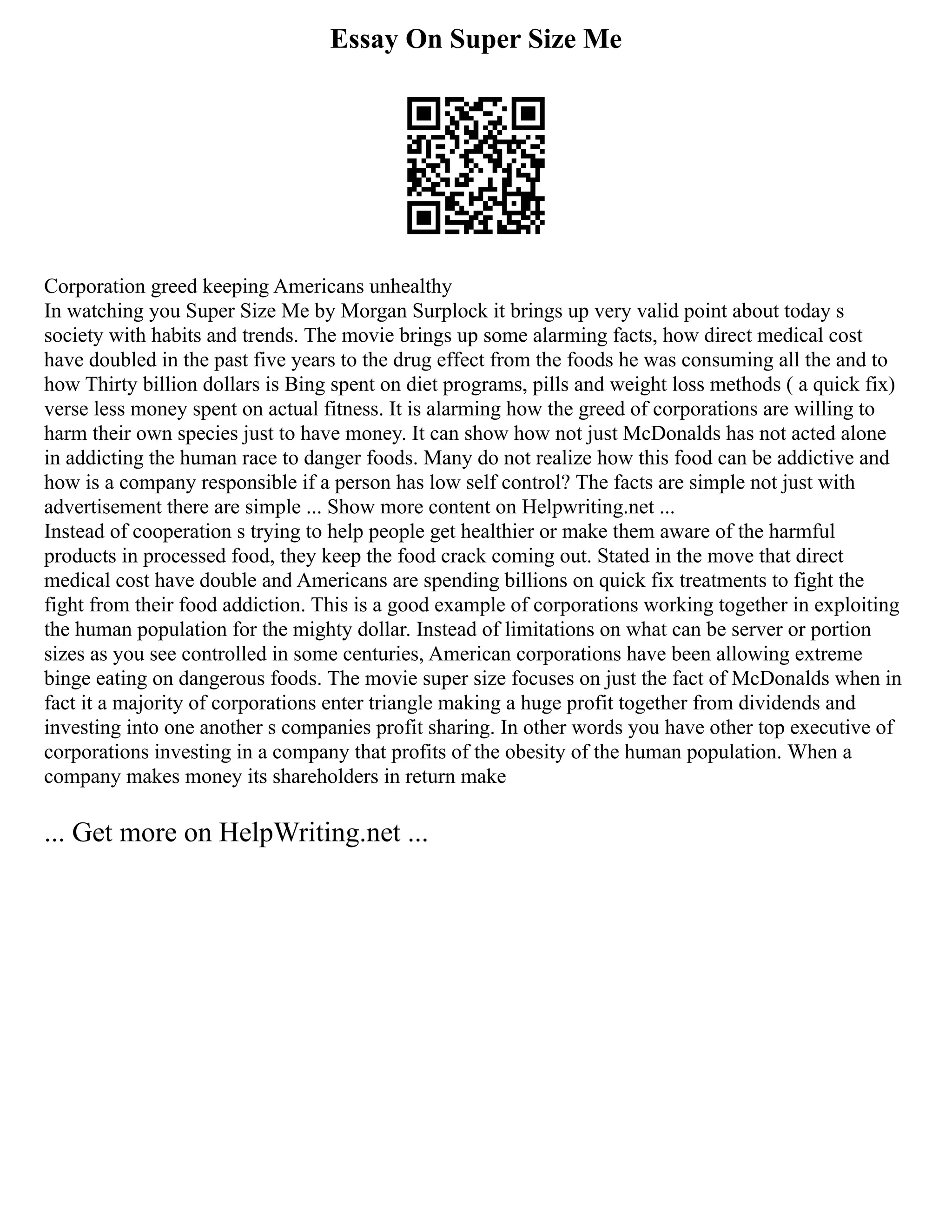 Essay On Super Size Me
Corporation greed keeping Americans unhealthy
In watching you Super Size Me by Morgan Surplock it brings up very valid point about today s
society with habits and trends. The movie brings up some alarming facts, how direct medical cost
have doubled in the past five years to the drug effect from the foods he was consuming all the and to
how Thirty billion dollars is Bing spent on diet programs, pills and weight loss methods ( a quick fix)
verse less money spent on actual fitness. It is alarming how the greed of corporations are willing to
harm their own species just to have money. It can show how not just McDonalds has not acted alone
in addicting the human race to danger foods. Many do not realize how this food can be addictive and
how is a company responsible if a person has low self control? The facts are simple not just with
advertisement there are simple ... Show more content on Helpwriting.net ...
Instead of cooperation s trying to help people get healthier or make them aware of the harmful
products in processed food, they keep the food crack coming out. Stated in the move that direct
medical cost have double and Americans are spending billions on quick fix treatments to fight the
fight from their food addiction. This is a good example of corporations working together in exploiting
the human population for the mighty dollar. Instead of limitations on what can be server or portion
sizes as you see controlled in some centuries, American corporations have been allowing extreme
binge eating on dangerous foods. The movie super size focuses on just the fact of McDonalds when in
fact it a majority of corporations enter triangle making a huge profit together from dividends and
investing into one another s companies profit sharing. In other words you have other top executive of
corporations investing in a company that profits of the obesity of the human population. When a
company makes money its shareholders in return make
... Get more on HelpWriting.net ...
 