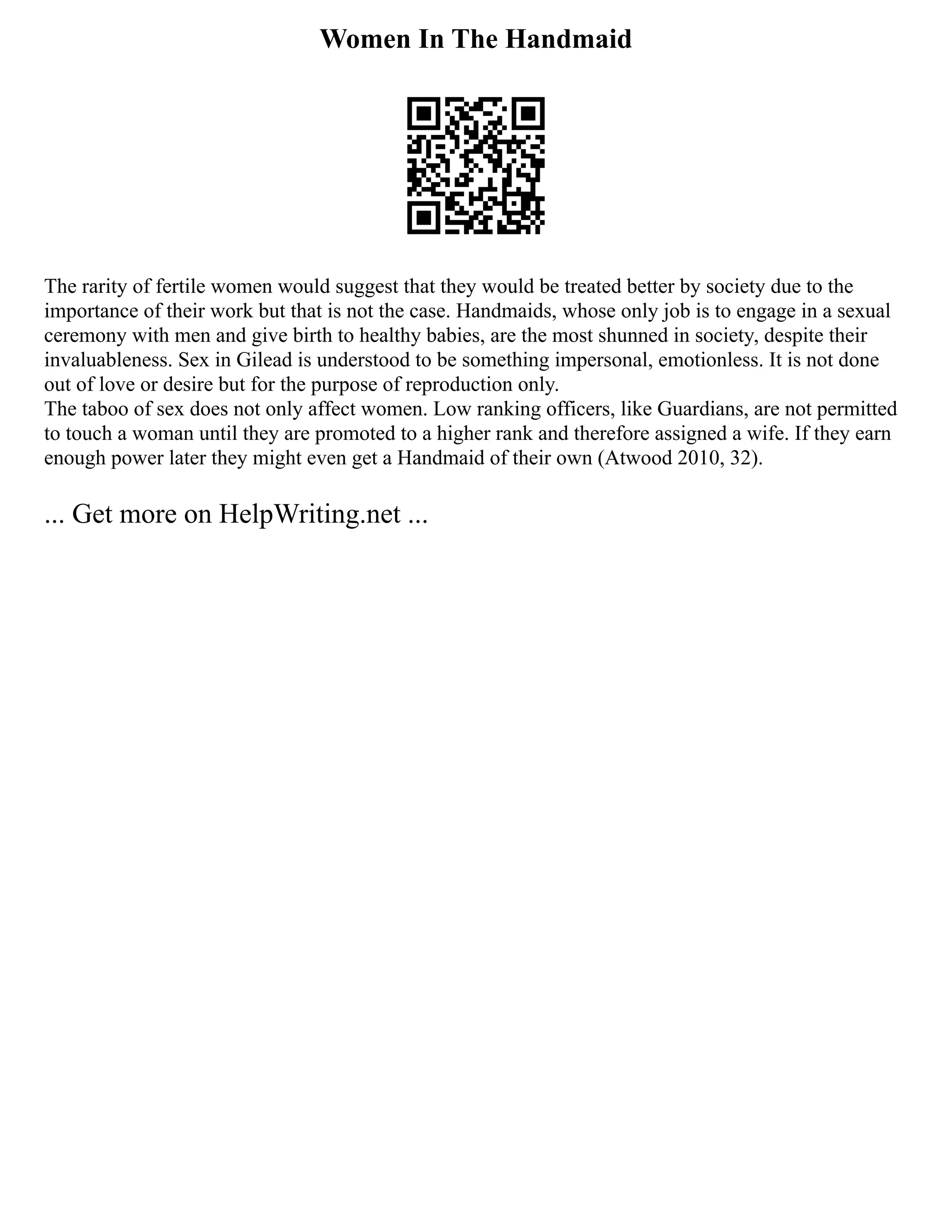 Women In The Handmaid
The rarity of fertile women would suggest that they would be treated better by society due to the
importance of their work but that is not the case. Handmaids, whose only job is to engage in a sexual
ceremony with men and give birth to healthy babies, are the most shunned in society, despite their
invaluableness. Sex in Gilead is understood to be something impersonal, emotionless. It is not done
out of love or desire but for the purpose of reproduction only.
The taboo of sex does not only affect women. Low ranking officers, like Guardians, are not permitted
to touch a woman until they are promoted to a higher rank and therefore assigned a wife. If they earn
enough power later they might even get a Handmaid of their own (Atwood 2010, 32).
... Get more on HelpWriting.net ...
 