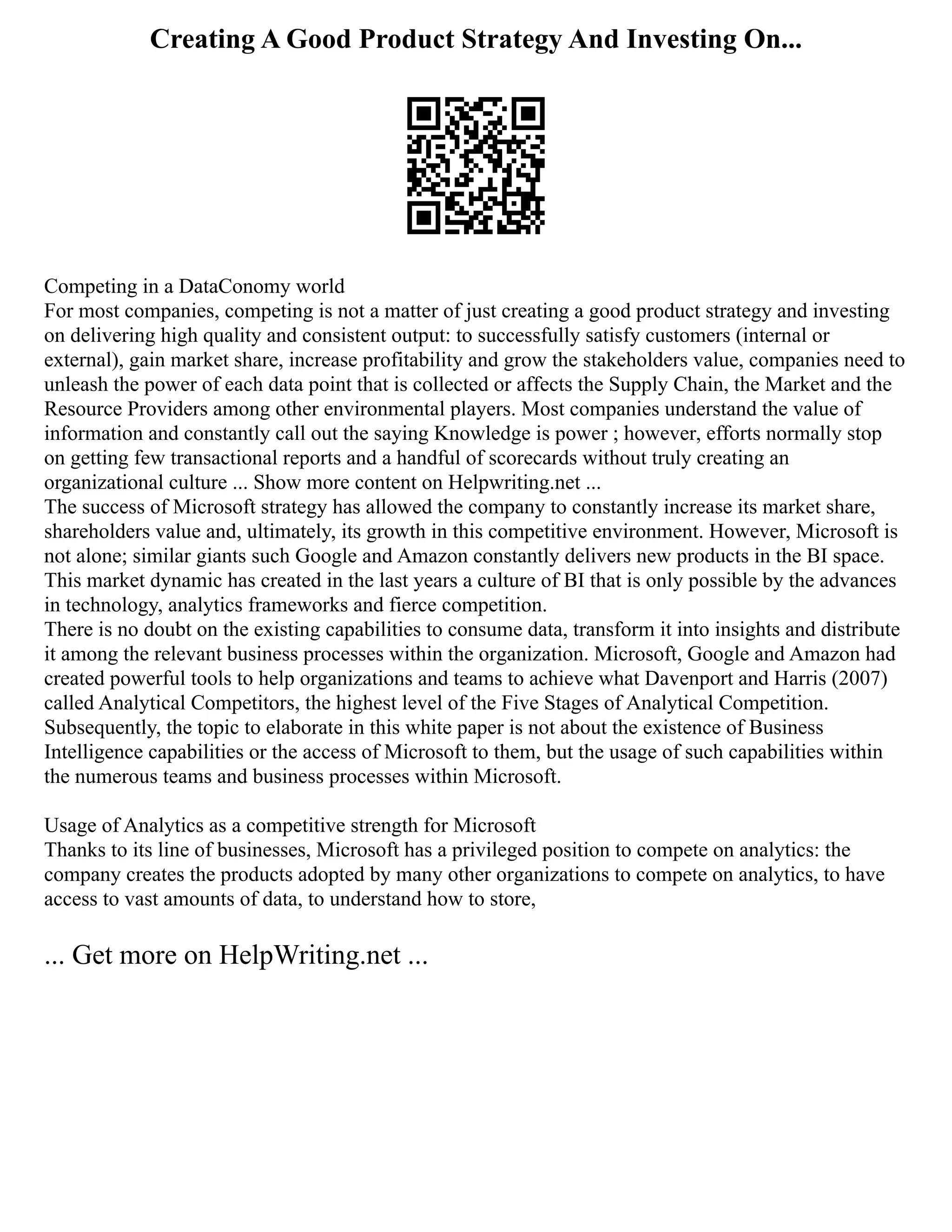 Creating A Good Product Strategy And Investing On...
Competing in a DataConomy world
For most companies, competing is not a matter of just creating a good product strategy and investing
on delivering high quality and consistent output: to successfully satisfy customers (internal or
external), gain market share, increase profitability and grow the stakeholders value, companies need to
unleash the power of each data point that is collected or affects the Supply Chain, the Market and the
Resource Providers among other environmental players. Most companies understand the value of
information and constantly call out the saying Knowledge is power ; however, efforts normally stop
on getting few transactional reports and a handful of scorecards without truly creating an
organizational culture ... Show more content on Helpwriting.net ...
The success of Microsoft strategy has allowed the company to constantly increase its market share,
shareholders value and, ultimately, its growth in this competitive environment. However, Microsoft is
not alone; similar giants such Google and Amazon constantly delivers new products in the BI space.
This market dynamic has created in the last years a culture of BI that is only possible by the advances
in technology, analytics frameworks and fierce competition.
There is no doubt on the existing capabilities to consume data, transform it into insights and distribute
it among the relevant business processes within the organization. Microsoft, Google and Amazon had
created powerful tools to help organizations and teams to achieve what Davenport and Harris (2007)
called Analytical Competitors, the highest level of the Five Stages of Analytical Competition.
Subsequently, the topic to elaborate in this white paper is not about the existence of Business
Intelligence capabilities or the access of Microsoft to them, but the usage of such capabilities within
the numerous teams and business processes within Microsoft.
Usage of Analytics as a competitive strength for Microsoft
Thanks to its line of businesses, Microsoft has a privileged position to compete on analytics: the
company creates the products adopted by many other organizations to compete on analytics, to have
access to vast amounts of data, to understand how to store,
... Get more on HelpWriting.net ...
 