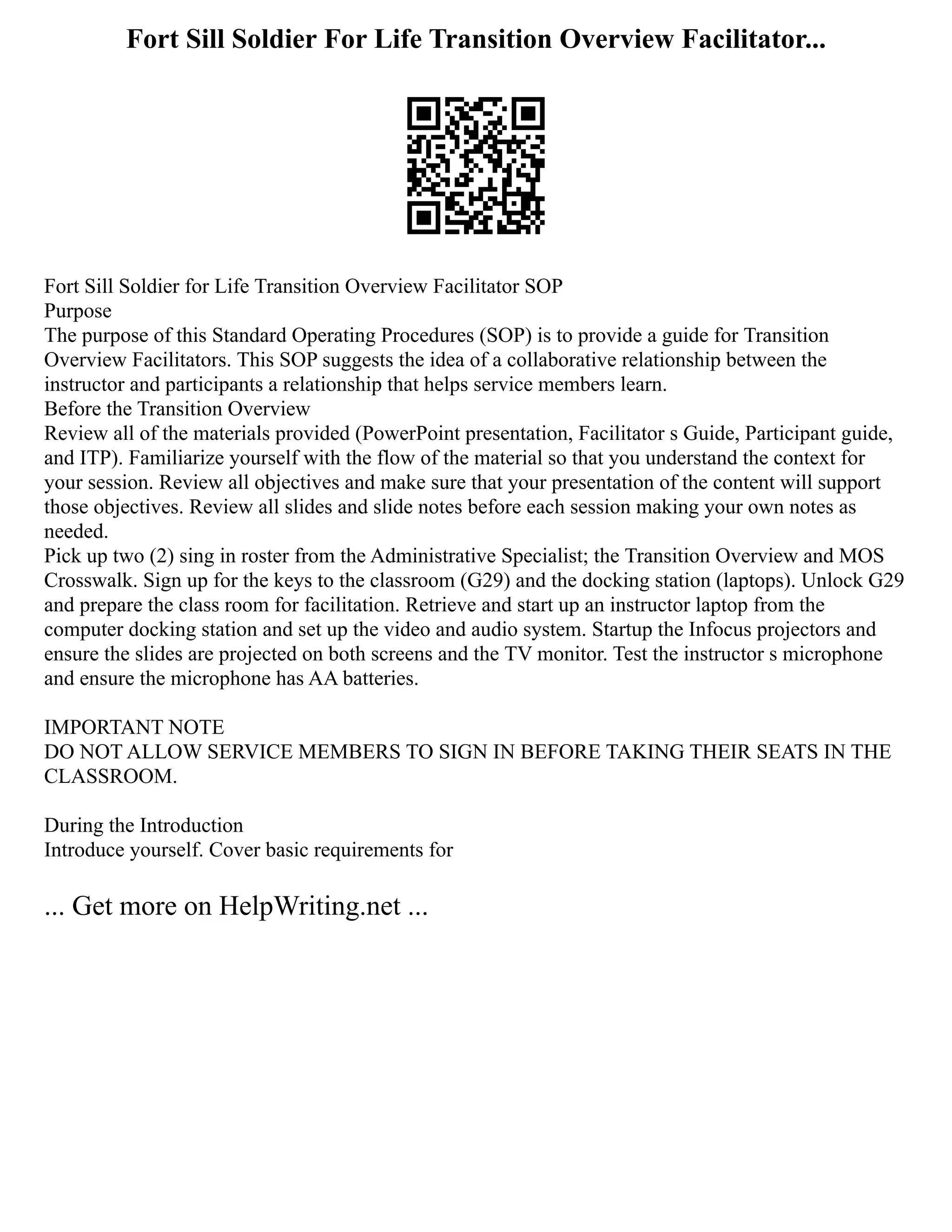 Fort Sill Soldier For Life Transition Overview Facilitator...
Fort Sill Soldier for Life Transition Overview Facilitator SOP
Purpose
The purpose of this Standard Operating Procedures (SOP) is to provide a guide for Transition
Overview Facilitators. This SOP suggests the idea of a collaborative relationship between the
instructor and participants a relationship that helps service members learn.
Before the Transition Overview
Review all of the materials provided (PowerPoint presentation, Facilitator s Guide, Participant guide,
and ITP). Familiarize yourself with the flow of the material so that you understand the context for
your session. Review all objectives and make sure that your presentation of the content will support
those objectives. Review all slides and slide notes before each session making your own notes as
needed.
Pick up two (2) sing in roster from the Administrative Specialist; the Transition Overview and MOS
Crosswalk. Sign up for the keys to the classroom (G29) and the docking station (laptops). Unlock G29
and prepare the class room for facilitation. Retrieve and start up an instructor laptop from the
computer docking station and set up the video and audio system. Startup the Infocus projectors and
ensure the slides are projected on both screens and the TV monitor. Test the instructor s microphone
and ensure the microphone has AA batteries.
IMPORTANT NOTE
DO NOT ALLOW SERVICE MEMBERS TO SIGN IN BEFORE TAKING THEIR SEATS IN THE
CLASSROOM.
During the Introduction
Introduce yourself. Cover basic requirements for
... Get more on HelpWriting.net ...
 