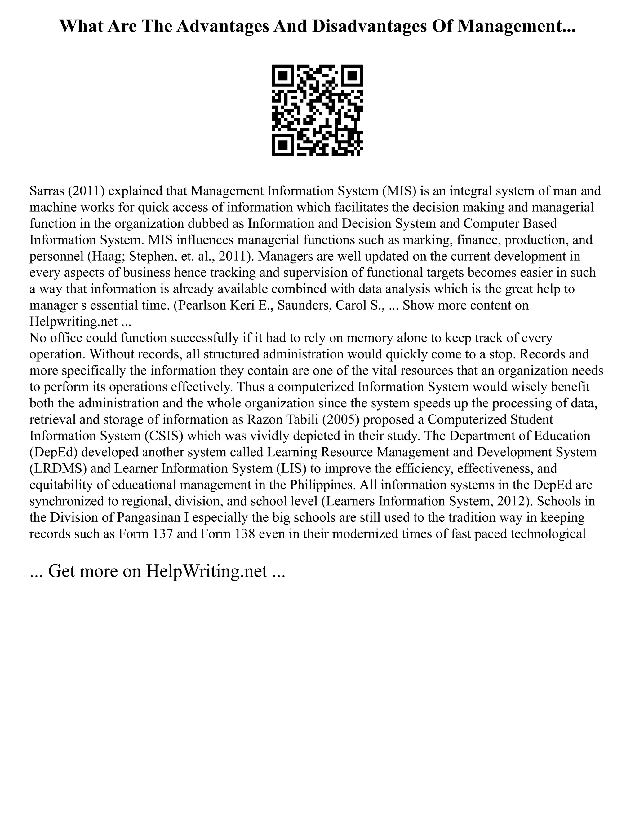 What Are The Advantages And Disadvantages Of Management...
Sarras (2011) explained that Management Information System (MIS) is an integral system of man and
machine works for quick access of information which facilitates the decision making and managerial
function in the organization dubbed as Information and Decision System and Computer Based
Information System. MIS influences managerial functions such as marking, finance, production, and
personnel (Haag; Stephen, et. al., 2011). Managers are well updated on the current development in
every aspects of business hence tracking and supervision of functional targets becomes easier in such
a way that information is already available combined with data analysis which is the great help to
manager s essential time. (Pearlson Keri E., Saunders, Carol S., ... Show more content on
Helpwriting.net ...
No office could function successfully if it had to rely on memory alone to keep track of every
operation. Without records, all structured administration would quickly come to a stop. Records and
more specifically the information they contain are one of the vital resources that an organization needs
to perform its operations effectively. Thus a computerized Information System would wisely benefit
both the administration and the whole organization since the system speeds up the processing of data,
retrieval and storage of information as Razon Tabili (2005) proposed a Computerized Student
Information System (CSIS) which was vividly depicted in their study. The Department of Education
(DepEd) developed another system called Learning Resource Management and Development System
(LRDMS) and Learner Information System (LIS) to improve the efficiency, effectiveness, and
equitability of educational management in the Philippines. All information systems in the DepEd are
synchronized to regional, division, and school level (Learners Information System, 2012). Schools in
the Division of Pangasinan I especially the big schools are still used to the tradition way in keeping
records such as Form 137 and Form 138 even in their modernized times of fast paced technological
... Get more on HelpWriting.net ...
 
