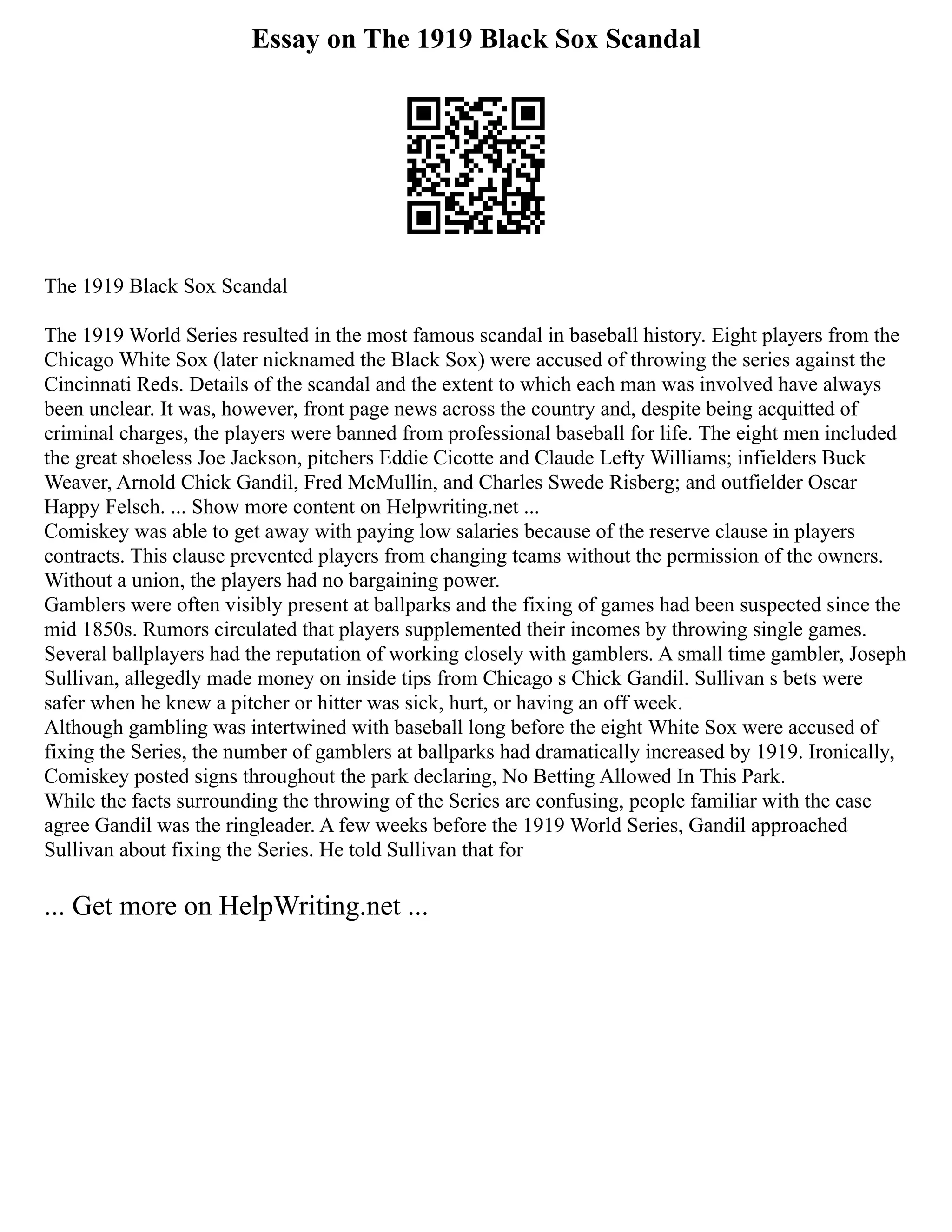 Essay on The 1919 Black Sox Scandal
The 1919 Black Sox Scandal
The 1919 World Series resulted in the most famous scandal in baseball history. Eight players from the
Chicago White Sox (later nicknamed the Black Sox) were accused of throwing the series against the
Cincinnati Reds. Details of the scandal and the extent to which each man was involved have always
been unclear. It was, however, front page news across the country and, despite being acquitted of
criminal charges, the players were banned from professional baseball for life. The eight men included
the great shoeless Joe Jackson, pitchers Eddie Cicotte and Claude Lefty Williams; infielders Buck
Weaver, Arnold Chick Gandil, Fred McMullin, and Charles Swede Risberg; and outfielder Oscar
Happy Felsch. ... Show more content on Helpwriting.net ...
Comiskey was able to get away with paying low salaries because of the reserve clause in players
contracts. This clause prevented players from changing teams without the permission of the owners.
Without a union, the players had no bargaining power.
Gamblers were often visibly present at ballparks and the fixing of games had been suspected since the
mid 1850s. Rumors circulated that players supplemented their incomes by throwing single games.
Several ballplayers had the reputation of working closely with gamblers. A small time gambler, Joseph
Sullivan, allegedly made money on inside tips from Chicago s Chick Gandil. Sullivan s bets were
safer when he knew a pitcher or hitter was sick, hurt, or having an off week.
Although gambling was intertwined with baseball long before the eight White Sox were accused of
fixing the Series, the number of gamblers at ballparks had dramatically increased by 1919. Ironically,
Comiskey posted signs throughout the park declaring, No Betting Allowed In This Park.
While the facts surrounding the throwing of the Series are confusing, people familiar with the case
agree Gandil was the ringleader. A few weeks before the 1919 World Series, Gandil approached
Sullivan about fixing the Series. He told Sullivan that for
... Get more on HelpWriting.net ...
 
