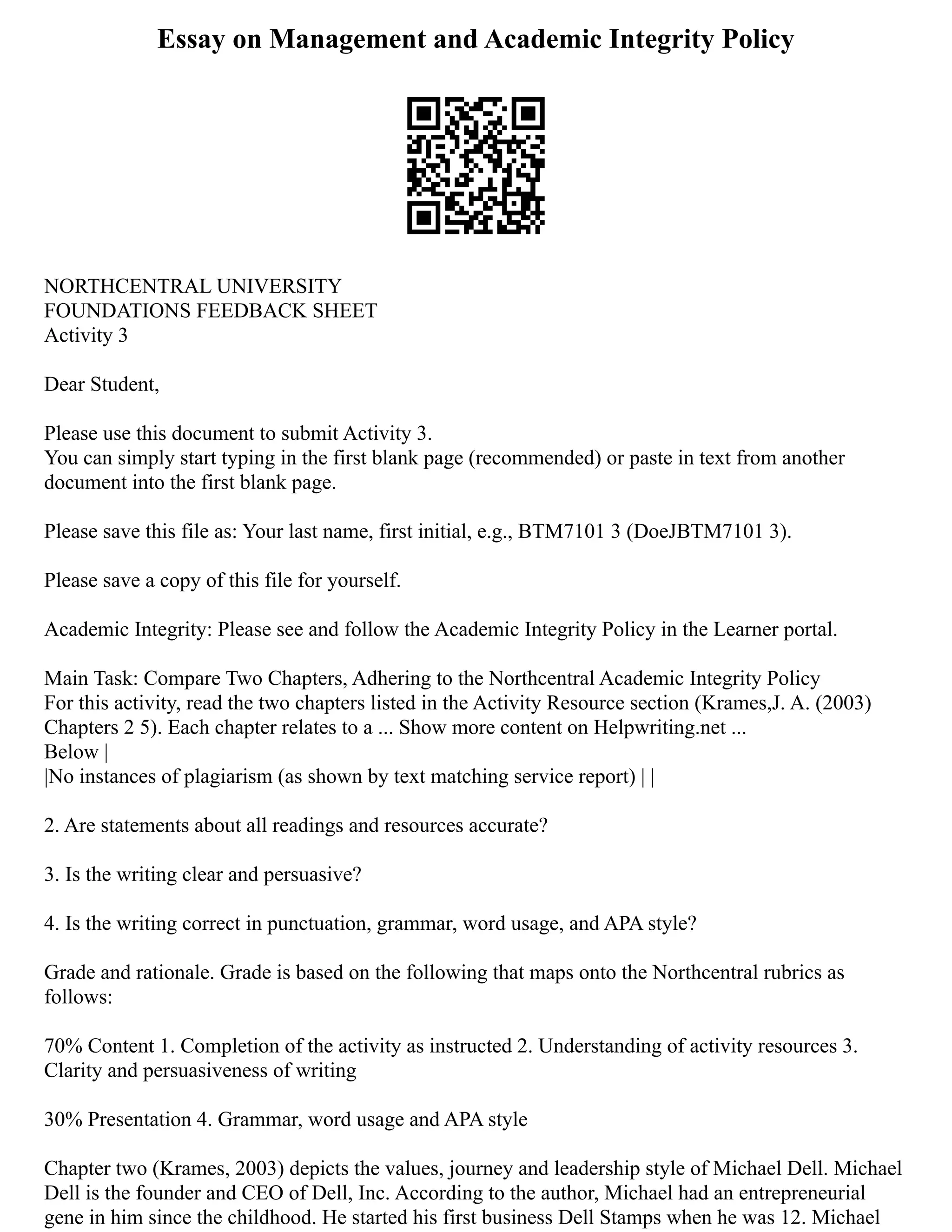 Essay on Management and Academic Integrity Policy
NORTHCENTRAL UNIVERSITY
FOUNDATIONS FEEDBACK SHEET
Activity 3
Dear Student,
Please use this document to submit Activity 3.
You can simply start typing in the first blank page (recommended) or paste in text from another
document into the first blank page.
Please save this file as: Your last name, first initial, e.g., BTM7101 3 (DoeJBTM7101 3).
Please save a copy of this file for yourself.
Academic Integrity: Please see and follow the Academic Integrity Policy in the Learner portal.
Main Task: Compare Two Chapters, Adhering to the Northcentral Academic Integrity Policy
For this activity, read the two chapters listed in the Activity Resource section (Krames,J. A. (2003)
Chapters 2 5). Each chapter relates to a ... Show more content on Helpwriting.net ...
Below |
|No instances of plagiarism (as shown by text matching service report) | |
2. Are statements about all readings and resources accurate?
3. Is the writing clear and persuasive?
4. Is the writing correct in punctuation, grammar, word usage, and APA style?
Grade and rationale. Grade is based on the following that maps onto the Northcentral rubrics as
follows:
70% Content 1. Completion of the activity as instructed 2. Understanding of activity resources 3.
Clarity and persuasiveness of writing
30% Presentation 4. Grammar, word usage and APA style
Chapter two (Krames, 2003) depicts the values, journey and leadership style of Michael Dell. Michael
Dell is the founder and CEO of Dell, Inc. According to the author, Michael had an entrepreneurial
gene in him since the childhood. He started his first business Dell Stamps when he was 12. Michael
 