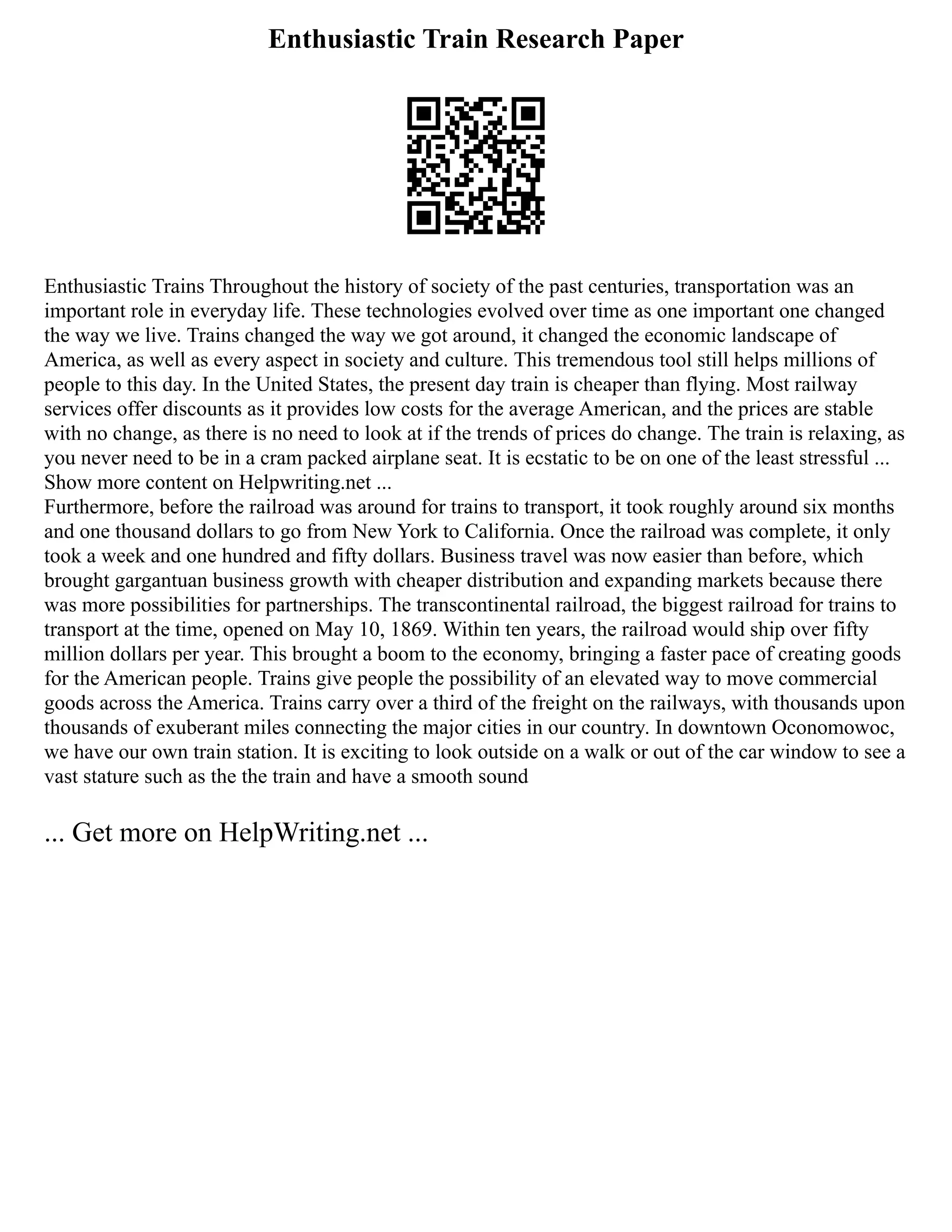 Enthusiastic Train Research Paper
Enthusiastic Trains Throughout the history of society of the past centuries, transportation was an
important role in everyday life. These technologies evolved over time as one important one changed
the way we live. Trains changed the way we got around, it changed the economic landscape of
America, as well as every aspect in society and culture. This tremendous tool still helps millions of
people to this day. In the United States, the present day train is cheaper than flying. Most railway
services offer discounts as it provides low costs for the average American, and the prices are stable
with no change, as there is no need to look at if the trends of prices do change. The train is relaxing, as
you never need to be in a cram packed airplane seat. It is ecstatic to be on one of the least stressful ...
Show more content on Helpwriting.net ...
Furthermore, before the railroad was around for trains to transport, it took roughly around six months
and one thousand dollars to go from New York to California. Once the railroad was complete, it only
took a week and one hundred and fifty dollars. Business travel was now easier than before, which
brought gargantuan business growth with cheaper distribution and expanding markets because there
was more possibilities for partnerships. The transcontinental railroad, the biggest railroad for trains to
transport at the time, opened on May 10, 1869. Within ten years, the railroad would ship over fifty
million dollars per year. This brought a boom to the economy, bringing a faster pace of creating goods
for the American people. Trains give people the possibility of an elevated way to move commercial
goods across the America. Trains carry over a third of the freight on the railways, with thousands upon
thousands of exuberant miles connecting the major cities in our country. In downtown Oconomowoc,
we have our own train station. It is exciting to look outside on a walk or out of the car window to see a
vast stature such as the the train and have a smooth sound
... Get more on HelpWriting.net ...
 
