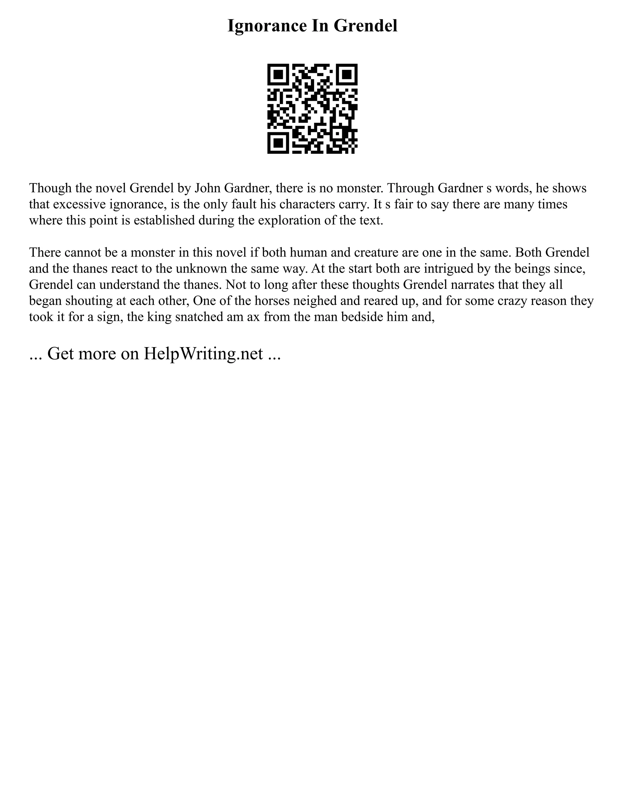 Ignorance In Grendel
Though the novel Grendel by John Gardner, there is no monster. Through Gardner s words, he shows
that excessive ignorance, is the only fault his characters carry. It s fair to say there are many times
where this point is established during the exploration of the text.
There cannot be a monster in this novel if both human and creature are one in the same. Both Grendel
and the thanes react to the unknown the same way. At the start both are intrigued by the beings since,
Grendel can understand the thanes. Not to long after these thoughts Grendel narrates that they all
began shouting at each other, One of the horses neighed and reared up, and for some crazy reason they
took it for a sign, the king snatched am ax from the man bedside him and,
... Get more on HelpWriting.net ...
 