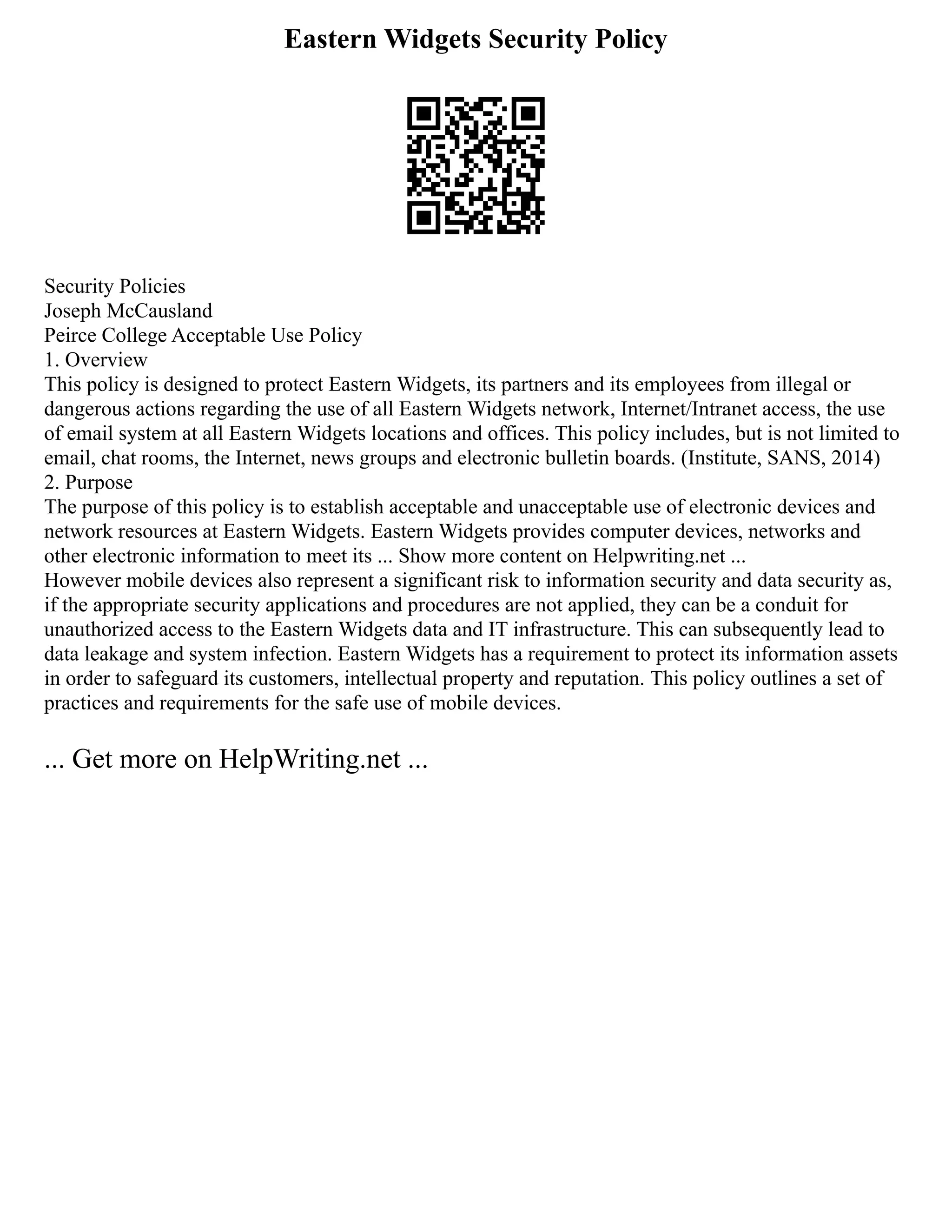 Eastern Widgets Security Policy
Security Policies
Joseph McCausland
Peirce College Acceptable Use Policy
1. Overview
This policy is designed to protect Eastern Widgets, its partners and its employees from illegal or
dangerous actions regarding the use of all Eastern Widgets network, Internet/Intranet access, the use
of email system at all Eastern Widgets locations and offices. This policy includes, but is not limited to
email, chat rooms, the Internet, news groups and electronic bulletin boards. (Institute, SANS, 2014)
2. Purpose
The purpose of this policy is to establish acceptable and unacceptable use of electronic devices and
network resources at Eastern Widgets. Eastern Widgets provides computer devices, networks and
other electronic information to meet its ... Show more content on Helpwriting.net ...
However mobile devices also represent a significant risk to information security and data security as,
if the appropriate security applications and procedures are not applied, they can be a conduit for
unauthorized access to the Eastern Widgets data and IT infrastructure. This can subsequently lead to
data leakage and system infection. Eastern Widgets has a requirement to protect its information assets
in order to safeguard its customers, intellectual property and reputation. This policy outlines a set of
practices and requirements for the safe use of mobile devices.
... Get more on HelpWriting.net ...
 