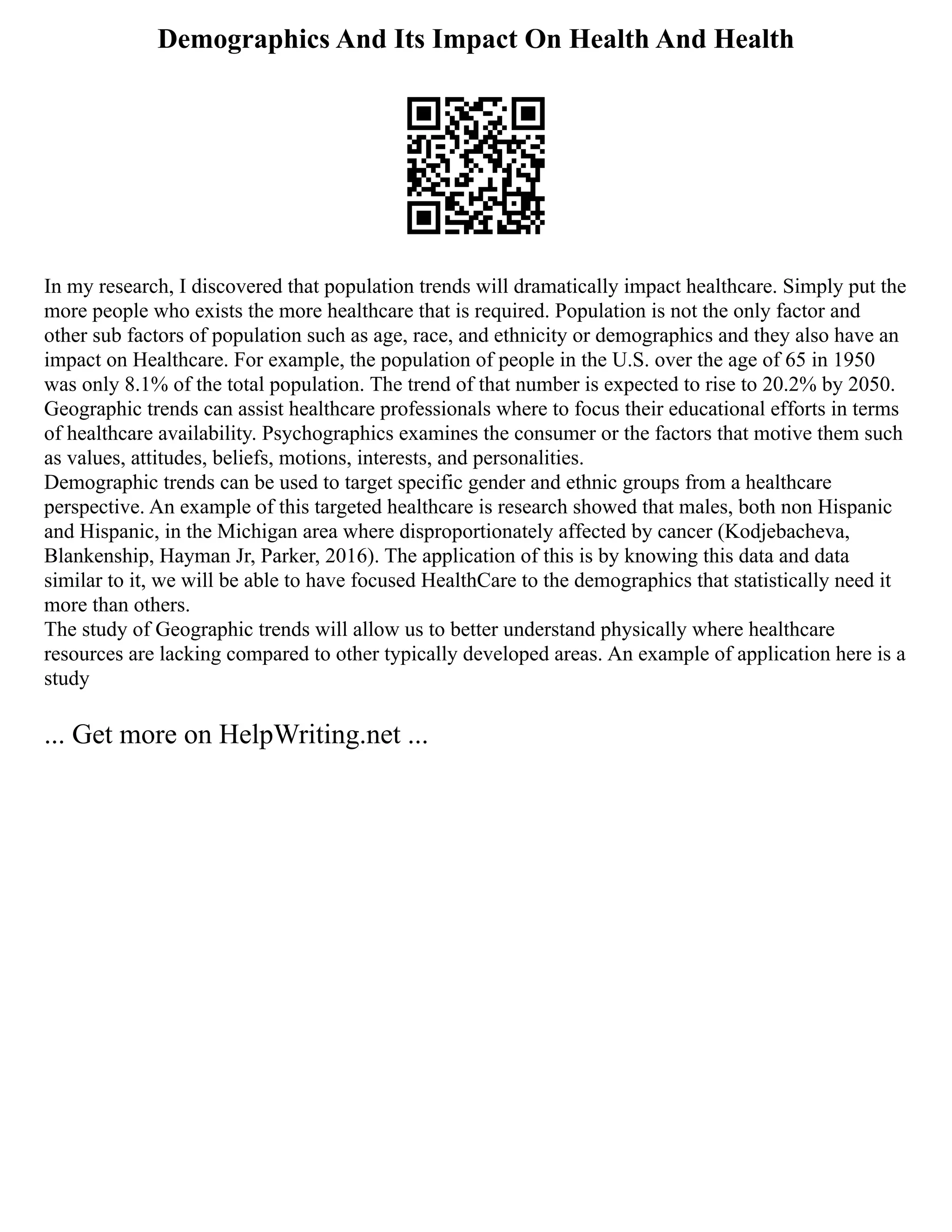 Demographics And Its Impact On Health And Health
In my research, I discovered that population trends will dramatically impact healthcare. Simply put the
more people who exists the more healthcare that is required. Population is not the only factor and
other sub factors of population such as age, race, and ethnicity or demographics and they also have an
impact on Healthcare. For example, the population of people in the U.S. over the age of 65 in 1950
was only 8.1% of the total population. The trend of that number is expected to rise to 20.2% by 2050.
Geographic trends can assist healthcare professionals where to focus their educational efforts in terms
of healthcare availability. Psychographics examines the consumer or the factors that motive them such
as values, attitudes, beliefs, motions, interests, and personalities.
Demographic trends can be used to target specific gender and ethnic groups from a healthcare
perspective. An example of this targeted healthcare is research showed that males, both non Hispanic
and Hispanic, in the Michigan area where disproportionately affected by cancer (Kodjebacheva,
Blankenship, Hayman Jr, Parker, 2016). The application of this is by knowing this data and data
similar to it, we will be able to have focused HealthCare to the demographics that statistically need it
more than others.
The study of Geographic trends will allow us to better understand physically where healthcare
resources are lacking compared to other typically developed areas. An example of application here is a
study
... Get more on HelpWriting.net ...
 
