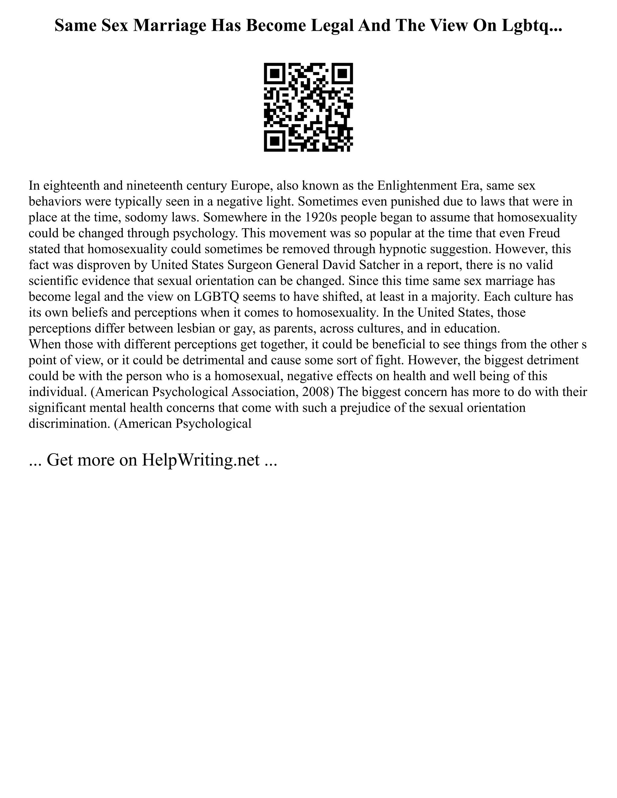 Same Sex Marriage Has Become Legal And The View On Lgbtq...
In eighteenth and nineteenth century Europe, also known as the Enlightenment Era, same sex
behaviors were typically seen in a negative light. Sometimes even punished due to laws that were in
place at the time, sodomy laws. Somewhere in the 1920s people began to assume that homosexuality
could be changed through psychology. This movement was so popular at the time that even Freud
stated that homosexuality could sometimes be removed through hypnotic suggestion. However, this
fact was disproven by United States Surgeon General David Satcher in a report, there is no valid
scientific evidence that sexual orientation can be changed. Since this time same sex marriage has
become legal and the view on LGBTQ seems to have shifted, at least in a majority. Each culture has
its own beliefs and perceptions when it comes to homosexuality. In the United States, those
perceptions differ between lesbian or gay, as parents, across cultures, and in education.
When those with different perceptions get together, it could be beneficial to see things from the other s
point of view, or it could be detrimental and cause some sort of fight. However, the biggest detriment
could be with the person who is a homosexual, negative effects on health and well being of this
individual. (American Psychological Association, 2008) The biggest concern has more to do with their
significant mental health concerns that come with such a prejudice of the sexual orientation
discrimination. (American Psychological
... Get more on HelpWriting.net ...
 