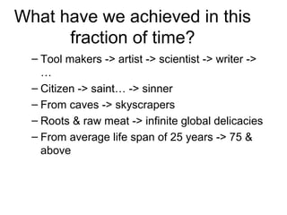 What have we achieved in this
fraction of time?
– Tool makers -> artist -> scientist -> writer ->
…
– Citizen -> saint… -> sinner
– From caves -> skyscrapers
– Roots & raw meat -> infinite global delicacies
– From average life span of 25 years -> 75 &
above
 