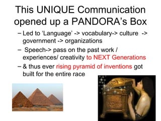 This UNIQUE Communication
opened up a PANDORA’s Box
– Led to ‘Language’ -> vocabulary-> culture ->
government -> organizations
– Speech-> pass on the past work /
experiences/ creativity to NEXT Generations
– & thus ever rising pyramid of inventions got
built for the entire race
 