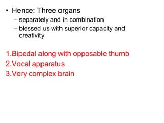 • Hence: Three organs
– separately and in combination
– blessed us with superior capacity and
creativity
1.Bipedal along with opposable thumb
2.Vocal apparatus
3.Very complex brain
 