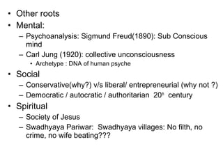 • Other roots
• Mental:
– Psychoanalysis: Sigmund Freud(1890): Sub Conscious
mind
– Carl Jung (1920): collective unconsciousness
• Archetype : DNA of human psyche
• Social
– Conservative(why?) v/s liberal/ entrepreneurial (why not ?)
– Democratic / autocratic / authoritarian 20th
century
• Spiritual
– Society of Jesus
– Swadhyaya Pariwar: Swadhyaya villages: No filth, no
crime, no wife beating???
 