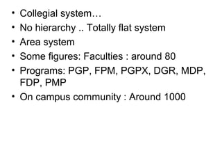 • Collegial system…
• No hierarchy .. Totally flat system
• Area system
• Some figures: Faculties : around 80
• Programs: PGP, FPM, PGPX, DGR, MDP,
FDP, PMP
• On campus community : Around 1000
 