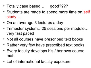 • Totally case based…. good????
• Students are made to spend more time on self
study….
• On an average 3 lectures a day
• Trimester system…25 sessions per module…
very fast paced
• Not all courses have prescribed text books
• Rather very few have prescribed text books
• Every faculty develops his / her own course
mat.
• Lot of international faculty exposure
 