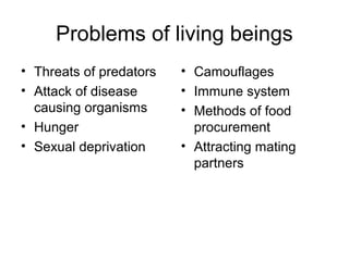 Problems of living beings
• Threats of predators
• Attack of disease
causing organisms
• Hunger
• Sexual deprivation
• Camouflages
• Immune system
• Methods of food
procurement
• Attracting mating
partners
 