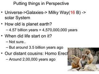 • Universe->Galaxies-> Milky Way(16 B) ->
solar System
• How old is planet earth?
– 4.57 billion years = 4,570,000,000 years
• When did life start on it?
– Not sure..
– But around 3.5 billion years ago
• Our distant cousins: Homo Erectus ?
– Around 2,00,000 years ago
Putting things in Perspective
 